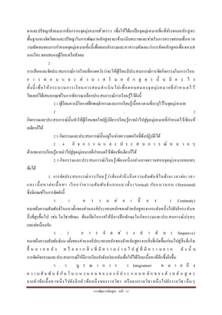 กำรพัฒนำหลักสูตร หน้ำ 12
ษำและปรัชญำสังคมมำกลั่นกรองจุดมุ่งหมำยชั่วครำว เพื่อให้ได้มำเป็นจุดมุ่งหมำยที่แท้จริงของหลักสูตร
พื้นฐำนทำงจิตวิทยำและปรัชญำในกำรพัฒนำหลักสูตรจะเข้ำมำมีบทบำทและช่วยในกำรตรวจสอบเพื่อหำค
วำมชัดเจนของกำรกำหนดจุดมุ่งหมำยขั้นนี้เพื่อตอบคำถำมและหำควำมชัดเจนว่ำกำรจัดหลักสูตรเพื่อตอบส
นองใคร ตอบสนองผู้เรียนหรือสังคม
2 .
กำรเลือกและจัดประสบกำรณ์กำรเรียนที่คำดหวังว่ำจะให้ผู้เรียนมีประสบกำรณ์กำรจัดกิจกรรมในกำรเรียน
ก ำ ร ส อ น แ ล ะ ส่ ว น เ ส ริ ม ห ลั ก สู ต ร นั้ น มี อ ะ ไ ร
ทั้งนี้ เพื่อให้กระบวนกำรเรียนกำรสอนดำเนินไปเพื่อตอบสนองจุดมุ่งหมำยที่กำห น ดไ ว้
ไทเลอร์ได้เสนอเกณฑ์ในกำรพิจำรณำเลือกประสบกำรณ์กำรเรียนรู้ไว้ดังนี้
2.1 ผู้เรียนควรมีโอกำสฝึกพฤติกรรมและกำรเรียนรู้เนื้อหำตำมที่ระบุไว้ในจุดมุ่งหมำย
2 . 2
กิจกรรมและประสบกำรณ์นั้นทำให้ผู้เรียนพอใจปฏิบัติกำรเรียนรู้อำจนำไปสู่จุดมุ่งหมำยที่กำหนดไว้เพียงข้
อเดียวก็ได้
2.3 กิจกรรมและประสบกำรณ์นั้นอยู่ในข่ำยควำมพอใจที่พึงปฏิบัติได้
2 . 4 กิ จ ก ร ร ม แ ล ะ ป ร ะ ส บ ก ำ ร ณ์ ห ล ำ ย ๆ
ด้ำนของกำรเรียนรู้อำจนำไปสู่จุดมุ่งหมำยที่กำหนดไว้เพียงข้อเดียวก็ได้
2.5 กิจกรรมและประสบกำรณ์เรียนรู้เพียงหนึ่งอย่ำงอำจตรวจสอบจุดมุ่งหมำยหลำยๆ
ข้อได้
3. กำรจัดประสบกำรณ์กำรเรียนรู้ว่ำต้องคำนึงถึงควำมสัมพันธ์ในด้ำนเวลำต่อเ วลำ
และเนื้อหำต่อเนื้อหำ เรี ยกว่ำควำมสัมพันธ์แบบแนวตั้ง (Vertical) กับแนวนอน (Horizontal)
ซึ่งมีเกณฑ์ในกำรจัดดังนี้
3 . 1 ค ว ำ ม ต่ อ เ นื่ อ ง ( Continuity)
หมำยถึงควำมสัมพันธ์ในแนวตั้งของส่วนองค์ประกอบหลักของตัวหลักสูตรจำกระดับหนึ่งไปยังอีกระดับห
นึ่งที่สูงขึ้นไป เช่น ในวิชำทักษะ ต้องเปิดโอกำสให้มีกำรฝึกทักษะในกิจกรรมและประสบกำรณ์บ่อยๆ
และต่อเนื่องกัน
3 . 2 ก ำ ร จั ด ช่ ว ง ล ำ ดั บ ( Sequence)
หมำยถึงควำมสัมพันธ์แนวตั้งของส่วนองค์ประกอบหลักของตัวหลักสูตรจำกสิ่งที่เกิดขึ้นก่อนไปสู่สิ่งที่เกิด
ขึ้ น ภ ำ ย ห ลั ง ห รื อ จ ำ ก สิ่ ง ที่ มี ค ว ำ ม ง่ ำ ย ไ ป สู่ ที่ มี ค ว ำ ม ย ำ ก ดั ง นั้ น
กำรจัดกิจกรรมและประสบกำรณ์ให้มีกำรเรียงลำดับก่อนหลังเพื่อให้ได้เรียนเนื้อหำที่ลึกซึ้งยิ่งขึ้น
3 . 3 บู ร ณ ำ ก ำ ร ( Integration) ห ม ำ ย ถึ ง
ค ว ำ ม สั ม พั น ธ์ กัน ใ น แ น ว น อ น ข อ ง อ ง ค์ ป ร ะ ก อ บ ห ลั ก ข อ ง ตั ว ห ลั ก สู ต ร
จำกหัวข้อเนื้อหำหนึ่งไปยังอีกหัวข้อหนึ่งของรำยวิชำ หรือจำกรำยวิชำหนึ่งไปยังรำยวิชำอื่นๆ
 