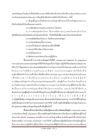 กำรพัฒนำหลักสูตร หน้ำ 21
และนักเรียนจะเรียนรู้อะไรซึ่งต้องศึกษำเอกสำรที่เกี่ยวข้องเกี่ยวกับรำยวิชำที่นำมำจัดกำรเรียนกำรสอน
กำรกำหนดแบบแผนกำรสอนและกำรเรียนรู้เกี่ยวข้องกับกำรตัดสินใจในเรื่องต่ำงๆ ดังนี้
3.1 ข้อมูลพื้นฐำนหรือทิศทำงของหลักสูตรที่กำหนดไว้ในหลักสูตรแกนกลำง
เป็นวิชำบังคับหรือวิชำเลือกตำมควำมสนใจ
3.2 กำรจัดกลุ่มและกำรบูรณำกำรของสำระวิชำต่ำงๆ
3.3 กำรจัดกลุ่มนั กเ รี ยน ซึ่ ง อำจจัดตำ มค ว ำ มสน ใ จ ข อง นั ก เ รี ย น
จัดให้เด็กเรียนเก่งเรียนด้วยกันและไม่เก่งเรียนด้วยกัน หรือจัดให้เด็กที่มีควำมสนใจต่ำงกันเรียนด้วยกัน
3.4 ควำมสัมพันธ์ของวิชำต่ำงๆ กับเป้ำหมำยของหลักสูตร
3.5 กำรเรียงลำดับของเนื้อหำกำรสอน
3.6 สถำนที่ ทรัพยำกร อุปกรณ์และเครื่องใช้ไฟฟ้ำ
3.7 ออกแบบวิธีกำรจัดกำรเรียนกำรสอน
3.8 แต่งตั้งคณะทำงำน
3.9 จัดทำตำรำงและกิจกรรมในกำรปฏิบัติงำน
ขั้ น ต อน ที่ 4 การน าห ลั กสู ต รไปใช้ ( Interpret and implement the programme)
กำรวำงแผนและกำรออกแบบหลักสูตรก็เพื่อให้หลักสูตรนั้นนำไปสู่กำรปฏิบัติให้บังเกิดผลตำมวัตถุประสง
ค์ที่วำงไว้ ซึ่งดูจำกผลกำรประเมินผลลัพธ์สุดท้ำยว่ำกำรเรียนกำรสอนเป็ นไปตำมควำมต้องกำรหรือไม่
มี แ ผ น ง ำ น ใ ด ที่ มี ค ว ำ ม พ ร้ อ ม ม ำ ก ที่ สุ ด แ ล ะ รั บ ร อ ง คุ ณ ภ ำ พ ไ ด้ ดั ง นั้ น
ครูต้องมีจิตสำนึกในควำมเป็นมืออำชีพที่ต้องติดตำมควบคุม ดูแล และประเมินผลอย่ำงสม่ำเสมอ
เ พื่ อ พิ จ ำ ร ณ ำ ว่ำ สิ่ ง ที่ อ อ ก แ บ บ แ ล ะ ด ำ เ นิ น ก ำ ร อ ยู่ มี ป ร ะ โ ย ช น์ คุ้ ม ค่ ำ
กำรพัฒนำหลักสูตรโรงเรียนจำกบุคคลใดบุคคลหนึ่ ง เช่นผู้บริหำรโรงเรียน หัวหน้ำภำค
อำจไม่ประสบควำมสำเร็จเนื่องจำกปัญหำกำรขำดกำรเอำใจใส่จำกครู ผู้ที่มีส่วนเกี่ยวข้อง
ดัง นั้ น ก ำ ร บ ริ ห ำ ร ห ลั ก สู ต ร ที่ ท ำ ใ ห้ เ กิ ด ก ำ ร ย อ มรั บ แ ล ะ น ำ ไ ป ใ ช้ไ ด้จ ริ ง ๆ
ต้องดำเนินกำรโดยผู้ที่อยู่ในโรงเรียนซึ่งก็คือครูนั่นเองครูเป็นผู้ที่ใกล้ชิดและทรำบข้อมูลเกี่ยวกับควำมสนใจ
ค ว ำ ม ต้ อ ง ก ำ ร ข อ ง นั ก เ รี ย น เ ป็ น อ ย่ ำ ง ดี ดั ง นั้ น
กำรปฏิบัติเพื่อพัฒนำหลักสูตรต้องเหมำะสมและต้องสอดคล้องกับศักยภำพของครู กำรนำไปใช้ขึ้นอยู่กับครู
ครูต้องเป็นบุคลำกรหลักในกำรออกแบบและกำรนำไปใช้ นั่นคือ ครูต้องเป็นผู้พัฒนำหลักสูตรดัวยตนเอง
ดีกว่ำรูปแบบกำรพัฒนำหลักสูตรที่บุคคลอื่นเป็นผู้จัดทำให้
ขั้นตอนที่ 5การประเมินการเรียนรู้และการประเมินผลหลักสูตร (Assessandevaluate)
กำรประเมินกำรเรียนรู้ (Assessment) เป็นกำรตัดสินคุณค่ำในศักยภำพกำรเรียนรู้และกำรปฏิบัติของผู้เรียนรู้
ส่วนกำรประเมินผล (Evaluation) หมำยถึงกำรรวบรวมหลักฐำนเพื่อนำมำตัดสินคุณค่ำเกี่ยวกับหลักสูตร
ซึ่งประกอบด้วย กำรวำงแผน กำรออกแบบ กำรนำไปใช้ รวมทั้งผลกำรปฏิบัติหรือผลกำรเรียนรู้ของผู้เรียน
ซึ่งกำรประเมินกำรปฏิบัติของผู้เรียนเป็นกำรกำหนดเกณฑ์ที่ผู้เรียนต้องบรรลุ เช่น กำรกำหนดชิ้นงำน
 