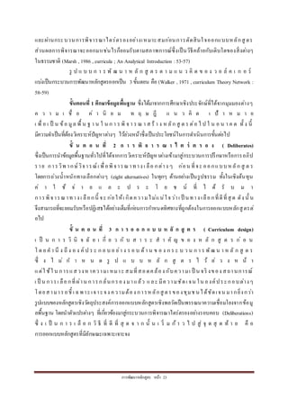 กำรพัฒนำหลักสูตร หน้ำ 23
และผ่ำนกระบวนกำรพิจำรณำไตร่ตรองอย่ำงเหมำะสมก่อนกำรตัดสินใจออกแบบหลักสู ตร
ส่วนผลกำรพิจำรณำจะออกมำเช่นไรก็ยอมรับตำมสภำพกำรณ์ซึ่งเป็นวิธีคล้ำยกับเติบโตของสิ่งต่ำงๆ
ในธรรมชำติ (Marsh , 1986 , curricula ; An Analytical Introduction :53-57)
รู ป แ บ บ ก ำ ร พั ฒ น ำ ห ลั ก สู ต ร ต ำ ม แ น ว คิ ด ข อ ง ว อ ล์ ค เ ก อ ร์
แบ่งเป็นกระบวนกำรพัฒนำหลักสูตรออกเป็น 3ขั้นตอน คือ (Walker , 1971 , curriculum Theory Network :
58-59)
ขั้นตอนที่ 1 ศึกษาข้อมูลพื้นฐาน ซึ่งได้มำจำกกำรศึกษำเชิงประจักษ์ที่ได้จำกมุมมองต่ำงๆ
ค ว ำ ม เ ชื่ อ ค่ ำ นิ ย ม ท ฤ ษ ฎี แ น ว คิ ด เ ป้ ำ ห ม ำ ย
เ พื่ อ เ ป็ น ข้อ มูล พื้ น ฐ ำ น ใ น ก ำ ร พิ จ ำ ร ณ ำ ส ร้ ำ ง ห ลัก สู ต ร ต่อ ไ ป ใ น อ น ำ ค ต ทั้ ง นี้
มีควำมจำเป็นที่ต้องวิเครำะห์ปัญหำต่ำงๆ ไว้ล่วงหน้ำซึ่งเป็นประโยชน์ในกำรดำเนินกำรขั้นต่อไป
ขั้ น ต อ น ที่ 2 ก า ร พิ จ า ร ณ า ไ ต ร่ ต ร อ ง ( Deliberates)
ซึ่งเป็นกำรนำข้อมูลพื้นฐำนทั่วไปที่ได้จำกกำรวิเครำะห์ปัญหำต่ำงเข้ำมำสู่กระบวนกำรปรึกษำหรือกำรอภิป
รำย กำรวิพ ำกษ์วิจำรณ์เ พื่อพิจำรณำทำง เ ลือ กต่ำง ๆ ก่อน ที่จะ ออกแบบหลัก สู ต ร
โดยกำรถ่วงน้ำหนักทำงเลือกต่ำงๆ (eight alternatives) ในทุกๆ ด้ำนอย่ำงเป็นรูปธรรม ทั้งในเชิงต้นทุน
ค่ ำ ใ ช้ จ่ ำ ย แ ล ะ ป ร ะ โ ย ช น์ ที่ ไ ด้ รั บ ม ำ
กำรพิจำรณำทำง เ ลือกนี้ จะ ก่อให้เ กิดควำมไม่แน่ใจว่ำเ ป็ นทำง เลือกที่ดีที่สุ ด ดัง นั้ น
จึงสำมำรถที่จะยอมรับหรือปฏิเสธได้อย่ำงเต็มที่ก่อนกำรกำหนดทิศทำงที่ถูกต้องในกำรออกแบบหลักสู ตรต่
อไป
ขั้ น ต อ น ที่ 3 ก า ร อ อ ก แ บ บ ห ลั ก สู ต ร ( Curriculum design)
เ ป็ น ก ำ ร วิ นิ จ ฉั ย เ กี่ ย ว กั บ ส ำ ร ะ ส ำ คั ญ ข อ ง ห ลั ก สู ต ร ก่ อ น
โ ด ย ค ำ นึ ง ถึ ง อ ง ค์ ป ร ะ ก อ บ อ ย่ำ ง ร อ บ ด้ำ น ข อ ง ก ร ะ บ ว น ก ำ ร พัฒ น ำ ห ลั ก สู ต ร
ซึ่ ง ไ ม่ ก ำ ห น ด รู ป แ บ บ ห ลั ก สู ต ร ไ ว้ ล่ ว ง ห น้ ำ
แต่ใ ช้ใ น กำรแสวงหำควำมเ หมำะ สมที่สอดคล้อง กับควำมเ ป็ น จริ งของ สถำนกำรณ์
เ ป็ น กำรเ ลือกที่ผ่ำน กำรกลั่นกรอง มำแล้ว และ มีควำมชัดเ จน ใน องค์ประกอบต่ำงๆ
โดยสำมำรถชี้ เ ฉพำะเจำะจง ควำมต้อง กำรห ลักสู ตรของชุมช นได้ชัดเจน มำกยิ่งกว่ำ
รูปแบบของหลักสูตรเชิงวัตถุประสงค์กำรออกแบบหลักสูตรเชิงพลวัตเป็นพรรณนำควำมเชื่อมโยงจำกข้อมู
ลพื้นฐำน โดยนำตัวแปรต่ำงๆ ที่เกี่ยวข้องมำสู่กระบวนกำรพิจำรณำไตร่ตรองอย่ำงรอบคอบ (Deliberations)
ซึ่ ง เ ป็ น ก ำ ร เ ลื อ ก วิ ธี ที่ ดี ที่ สุ ด จ ำ ก นั้ น เ ริ่ ม ก้ ำ ว ไ ป สู่ จุ ด สุ ด ท้ ำ ย คื อ
กำรออกแบบหลักสูตรที่มีลักษณะเฉพำะเจำะจง
 
