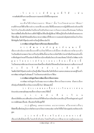 กำรพัฒนำหลักสูตร หน้ำ 26
- วิ เ ค ร ำ ะ ห์ ข้ อ มู ล ที่ ไ ด้ เ ช่ น
ควำมสัมพันธ์ด้ำนควำมเหมือนและควำมแตกต่ำงสิ่งที่เป็นเหตุและผล
ฯลฯ
จ ะ เ ห็ น ไ ด้ว่ำ กิจ ก ร ร มก ำ ร “ ศึ ก ษ ำ ” นั้ น โ ร ง เ รี ย น ส ำ ม ำ ร ถ “ ศึ ก ษ ำ ”
ตำมที่กำหนดได้ด้วยวิธีกำรต่ำงๆ หลำยวิธี และแต่ละวิธีมีขั้นตอนของกำรปฏิบัติที่แตกต่ำงกันออกไป
ไม่ว่ำโรงเรียนต้องตัดสินใจเลือกหรือปรับกิจกรรมกำรเรียนกำรสอนเป็ นลักษณะใดก็ตำม
กิจกรรมที่จัดนั้นต้องเป็นกิจกรรมที่ทำให้ผู้เรียนได้ลงมือปฏิบัติและได้เรียนรู้จริงเกี่ยวกับท้องถิ่นของตนเอง
ได้มำกที่สุด ต้องจัดให้สอดคล้องกับแนวทำงกำรพัฒนำที่ได้จำกกำรวำงแผนอย่ำงมียุทธศำสตร์ของโรงเรียน
ที่สำคัญต้องไม่ทำให้จุดประสงค์กำรเรียนรู้เปลี่ยนแปลงไป
2. การพัฒนาหลักสูตรโดยการปรับรายละเอียดของเนื้อหา
ก ำ ร พั ฒ น ำ ห ลั ก สู ต ร ลั ก ษ ณ ะ นี้
เป็ นกำรดำเนินกำรต่อเนื่องจำกที่โรงเรียนได้วิเครำะห์เนื้อหำ/คำอธิบำยรำยวิชำมำแล้ว
โรงเรียนต้องนำเอำผลกำรวิเครำะห์ในส่วนที่เป็นเนื้อหำมำวิเครำะห์ต่อไปอีกว่ำจำกหัวข้อหรือขอบข่ำยเนื้อ
หำที่หลักสูตรกำหนดไว้ในแต่ละหัวข้อนั้นควรมีกำรเพิ่มเติมวิเครำะห์รำยละเอียดอะไรอีกบ้ำงว่ำพัฒนำหลัก
สู ต ร โ ด ย ก ำ ร ป รั บ ร ำ ย ล ะ เ อี ย ด เ นื้ อ ห ำ นี้
โรงเรียนสำมำรถพิจำรณำกำหนดรำยละเอียดเนื้อหำเพิ่มเติมให้สอดคล้องกับสภำพและควำมต้องกำรของท้
อ ง ถิ่ น ไ ด้ อ ย่ ำ ง เ ต็ ม ที่
โดยต้องไม่ทำให้จุดประสงค์กำรเรียนรู้เปลี่ยนไปและต้องไม่คำนึงถึงควำมเหมำะสมของเวลำและผู้เรียนด้ว
ยกำรพัฒนำหลักสูตรในลักษณะนี้ โรงเรียนสำมำรถดำเนินกำรได้เอง
3. การพัฒนาหลักสูตรโดยการพัฒนาสื่อการเรียนการสอน
กำรพัฒนำหลักสูตรในลักษณะของกำรพัฒนำสื่อกำรเรียนกำรสอน ด้วยกำรเลือก
ปรับปรุงหรือจัดทำสื่อกำรเรียนกำรสอนขึ้นใหม่ มีลักษณะดังนี้
3. 1 ป ร ะ เ ภ ท ข อ ง สื่ อ ก ำ ร เ รี ย น ก ำ ร ส อ น
จำแนกประเภทตำมลักษณะของสื่อกำรเรียนกำรสอนได้ดังนี้
3. 1. 1 ห นั ง สื อ เ รี ย น
เป็นหนังสือที่กระทรวงศึกษำธิกำรกำหนดให้ใช้สำหรับกำรเรียนมีสำระตรงที่ระบุไว้ในหลักสูตรอย่ำงถูกต้
อง อำจมีลักษณะเป็นเล่ม เป็นแผ่นหรือเป็นชุดก็ได้
3. 1. 2 คู่มือ ค รู แ ผ น ก ำ ร ส อ น แ น ว ก ำ ร ส อ น ห รื อ เ อ ก ส ำ ร อื่ น ๆ
ที่จัดทำขึ้นเพื่อช่วยครูในกำรจัดกิจกรรมกำรเรียนกำรสอนแต่ละรำยวิชำให้เป็นไปตำมจุดประสงค์ของหลัก
สูตร
3. 1. 3 ห นั ง สื อ เ ส ริ ม ป ร ะ ส บ ก ำ ร ณ์
เป็ นหนังสือที่จัดทำขึ้น โดยคำนึ งถึง ประ โยชน์ใน ด้ำน กำรศึกษำห ำควำมรู้ของ ตน เ อง
 