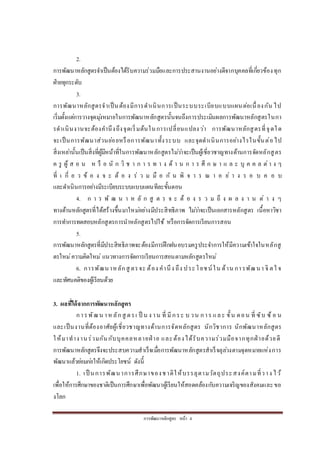 กำรพัฒนำหลักสูตร หน้ำ 4
2.
กำรพัฒนำหลักสูตรจำเป็นต้องได้รับควำมร่วมมือและกำรประสำนงำนอย่ำงดีจำกบุคคลที่เกี่ยวข้องทุก
ฝ่ำยทุกระดับ
3.
กำรพัฒนำหลักสูตรจำเป็นต้องมีกำรดำเนินกำรเป็นระบบระเบียบแบบแผนต่อเนื่องกัน ไป
เริ่มตั้งแต่กำรวำงจุดมุ่งหมำยในกำรพัฒนำหลักสูตรนั้นจนถึงกำรประเมินผลกำรพัฒนำหลักสูตรในกำ
รดำเนินงำนจะต้องคำนึงถึงจุดเริ่มต้นในกำรเปลี่ยนแปลงว่ำ กำรพัฒนำหลักสูตรที่จุดใด
จะเป็นกำรพัฒนำส่วนย่อยหรือกำรพัฒนำทั้งระบบ และจุดดำเนินกำรอย่ำงไรในขั้นต่อไป
สิ่งเหล่ำนั้นเป็นสิ่งที่ผู้มีหน้ำที่ในกำรพัฒนำหลักสูตรไม่ว่ำจะเป็นผู้เชี่ยวชำญทำงด้ำนกำรจัดหลักสูตร
ค รู ผู้ ส อ น ห รื อ นั ก วิ ช ำ ก ำ ร ท ำ ง ด้ ำ น ก ำ ร ศึ ก ษ ำ แ ล ะ บุ ค ค ล ต่ำ ง ๆ
ที่ เ กี่ ย ว ข้ อ ง จ ะ ต้ อ ง ร่ ว ม มื อ กั น พิ จ ำ ร ณ ำ อ ย่ ำ ง ร อ บ ค อ บ
และดำเนินกำรอย่ำงมีระเบียบระบบแบบแผนทีละขั้นตอน
4. ก ำ ร พั ฒ น ำ ห ลั ก สู ต ร จ ะ ต้ อ ง ร ว ม ถึ ง ผ ล ง ำ น ต่ ำ ง ๆ
ทำงด้ำนหลักสูตรที่ได้สร้ำงขึ้นมำใหม่อย่ำงมีประสิทธิภำพ ไม่ว่ำจะเป็นเอกสำรหลักสูตร เนื้อหำวิชำ
กำรทำกำรทดสอบหลักสูตรกำรนำหลักสูตรไปใช้ หรือกำรจัดกำรเรียนกำรสอน
5.
กำรพัฒนำหลักสูตรที่มีประสิทธิภำพจะต้องมีกำรฝึกฝนอบรมครูประจำกำรให้มีควำมเข้ำใจในหลักสู
ตรใหม่ควำมคิดใหม่ แนวทำงกำรจัดกำรเรียนกำรสอนตำมหลักสูตรใหม่
6. กำรพัฒนำหลักสู ตรจะ ต้อง คำนึง ถึง ประโยชน์ใน ด้ำน กำรพัฒนำ จิ ตใ จ
และทัศนคติของผู้เรียนด้วย
3. ผลที่ได้จากการพัฒนาหลักสูตร
กำรพัฒน ำห ลักสู ตรเ ป็ น ง ำน ที่ มีกระ บ วน กำร และ ขั้น ตอน ที่ ซับ ซ้ อ น
และเป็นงำนที่ต้องอำศัยผู้เชี่ยวชำญทำงด้ำนกำรจัดหลักสูตร นักวิชำกำร นักพัฒนำหลักสูตร
ให้มำทำงำนร่วมกันกับบุคคลหลำยฝ่ ำย และต้องได้รับควำมร่วมมือจำกทุกฝ่ ำยด้วยดี
กำรพัฒนำหลักสูตรจึงจะประสบควำมสำเร็จเมื่อกำรพัฒนำหลักสูตรสำเร็จลุล่วงตำมจุดหมำยแห่งกำร
พัฒนำแล้วย่อมก่อให้เกิดประโยชน์ ดังนี้
1. เป็ นกำรพัฒนำกำรศึกษำของชำติให้บรรลุตำมวัตถุประสงค์ตำมที่วำง ไว้
เพื่อให้กำรศึกษำของชำติเป็นกำรศึกษำเพื่อพัฒนำผู้เรียนให้สอดคล้องกับควำมเจริญของสังคมและขอ
งโลก
 