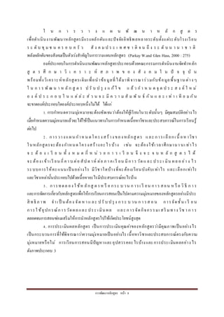 กำรพัฒนำหลักสูตร หน้ำ 8
ใ น ก ำ ร ว ำ ง แ ผ น พั ฒ น ำ ห ลั ก สู ต ร
เพื่อดำเนินงำนพัฒนำหลักสูตรมีแรงผลักดันและปัจจัยอิทธิพลหลำยระดับตั้งแต่ระดับโรงเรียน
ร ะ ดั บ ชุ ม ช น ค ร อ บ ค รั ว สั ง ค ม ป ร ะ เ ท ศ ช ำ ติ จ น ถึ ง ร ะ ดั บ น ำ น ำ ช ำ ติ
พลังผลักดันของสังคมเป็นตัวเร่งสำคัญในกำรวำงแผนหลักสูตร (ParkayW.and Glen Hass, 2000 : 275)
องค์ประกอบในกำรดำเนินงำนพัฒนำหลักสูตรประกอบด้วยคณะกรรมกำรดำเนินงำนจัดทำหลัก
สู ต ร ศึ ก ษ ำ วิ เ ค ร ำ ะ ห์ ส ภ ำ พ ข อ ง สั ง ค ม ใ น ปั จ จุ บั น
พร้อมทั้งวิเครำะห์หลักสูตรเดิมเพื่อนำข้อมูลที่ได้มำพิจำรณำร่วมกับข้อมูลพื้นฐำน ต่ำง ๆ
ใ น ก ำ ร พั ฒ น ำ ห ลั ก สู ต ร ป รั บ ป รุ ง แ ก้ไ ข แ ล้ ว ก ำ ห น ด จุ ด ป ร ะ ส ง ค์ ใ ห ม่
อ ง ค์ ป ร ะ ก อ บ ใ น แ ต่ ล่ ะ ส่ ว น จ ะ มี ค ว ำ ม สั ม พั น ธ์ กั น แ ล ะ เ ท่ ำ เ ที ย ม กัน
จะขำดองค์ประกอบใดองค์ประกอบหนึ่งไม่ได้ ได้แก่
1. กำรกำหนดควำมมุ่งหมำยจะต้องชัดเจนว่ำต้องให้ผู้เรียนในระดับนั้นๆ มีคุณสมบัติอย่ำงไร
เมื่อกำหนดควำมมุ่งหมำยแล้วจะได้ใช้เป็นแนวทำงในกำรกำหนดเนื้อหำวิชำและประสบกำรณ์ในกำรเรียนรู้
ต่อไป
2. กำรวำง แผน กำหน ดโครง สร้ำง ของ หลักสู ตร และ กำรเ ลือกเ นื้ อหำวิชำ
ในหลักสูตรจะต้องกำหนดโครงสร้ำงอะไรบ้ำง เช่น จะต้องใช้เวลำศึกษำนำ นเ ท่ำไร
จ ะ ต้ อ ง เ รี ย น ทั้ ง ห ม ด กี่ ห น่ ว ย ก ำ ร เ รี ย น จึ ง จ ะ จ บ ห ลั ก สู ต ร ไ ด้
จะ ต้อง เ ข้ำเ รี ยน กี่คำ บ ต่อ สัป ด ำห์ ต่อ ภ ำ คเ รี ยน มีกำ ร วัด แ ละ ป ระ เ มิน ผล อ ย่ำ ง ไ ร
ระบบกำรให้คะแนนเป็ นอย่ำงไร มีวิชำใดบ้ำงที่จะต้องเรียนบังคับเท่ำไร และเลือกเท่ำไร
และวิชำเหล่ำนั้นประกอบไปด้วยเนื้อหำอะไรมีประสบกำรณ์อะไรบ้ำง
3. กำรทดล อง ใ ช้ห ลักสู ต รห รื อ กระ บ วน ก ำรเ รี ยน กำ ร สอน ห รื อ วิ ธี ก ำ ร
และกำรจัดกำรเกี่ยวกับหลักสูตรเพื่อให้กำรเรียนกำรสอนเป็นไปตำมควำมมุ่งหมำยของหลักสูตรอย่ำงมีประ
สิ ทธิ ภ ำพ จำเ ป็ น ต้อง จัด ห ำ แ ละ ป รั บ ป รุ ง ก ระ บ วน ก ำ รส อ น กำรจัดชั้น เ รี ย น
กำรใ ช้อุปกรณ์กำ รวัดผลและ ประ เ มิน ผล และ กำรจัดกิจกรรมเ สริ มทำง วิช ำ ก ำ ร
ตลอดจนกำรสอนซ่อมเสริมให้กำรนำหลักสูตรไปใช้เกิดประโยชน์สูงสุด
4. กำรประเมินผลหลักสูตร เป็นกำรประเมินคุณค่ำของหลักสูตรว่ำมีคุณภำพเป็นอย่ำงไร
เป็นกระบวนกำรที่ใช้พิจำรณำว่ำควำมมุ่งหมำยเป็นอย่ำงไร เนื้อหำวิชำและประสบกำรณ์ตรงกับควำม
มุ่งหมำยหรือไม่ กำรเรียนกำรสอนมีปัญหำและอุปสรรคอะไรบ้ำงและกำรประเมินผลอย่ำง ไร
ดังภำพประกอบ 3
 