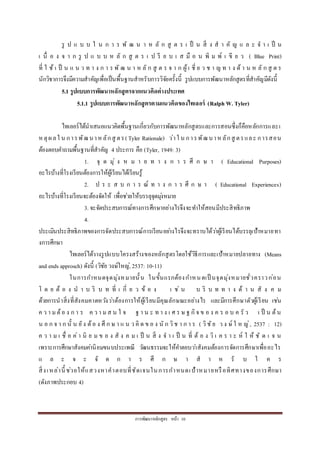 กำรพัฒนำหลักสูตร หน้ำ 10
รู ป แ บ บ ใ น ก ำ ร พั ฒ น ำ ห ลั ก สู ต ร เ ป็ น สิ่ ง ส ำ คั ญ แ ล ะ จ ำ เ ป็ น
เ นื่ อ ง จ ำ ก รู ป แ บ บ ห ลั ก สู ต ร เ ป รี ย บ เ ส มื อ น พิ ม พ์ เ ขี ย ว ( Blue Print)
ที่ ใ ช้ เ ป็ น แ น ว ท ำ ง ก ำ ร พั ฒ น ำ ห ลั ก สู ต ร จ ำ ก ผู้เ ชี่ ย ว ช ำ ญ ท ำ ง ด้ ำ น ห ลั ก สู ต ร
นักวิชำกำรจึงมีควำมสำคัญเพื่อเป็นพื้นฐำนสำหรับกำรวิจัยครั้งนี้ รูปแบบกำรพัฒนำหลักสูตรที่สำคัญมีดังนี้
5.1 รูปแบบการพัฒนาหลักสูตรจากแนวคิดต่างประเทศ
5.1.1 รูปแบบการพัฒนาหลักสูตรตามแนวคิดของไทเลอร์ (Ralph W. Tyler)
ไทเลอร์ได้นำเสนอแนวคิดพื้นฐำนเกี่ยวกับกำรพัฒนำหลักสูตรและกำรสอนซึ่งก็คือหลักกำรและเ
หตุผลใ น กำรพัฒนำหลักสู ตร(Tyler Rationale) ว่ำใ น กำรพัฒนำหลักสู ตรและ กำรสอน
ต้องตอบคำถำมพื้นฐำนที่สำคัญ 4 ประกำร คือ (Tyler, 1949: 3)
1. จุ ด มุ่ ง ห ม ำ ย ท ำ ง ก ำ ร ศึ ก ษ ำ ( Educational Purposes)
อะไรบ้ำงที่โรงเรียนต้องกำรให้ผู้เรียนได้เรียนรู้
2. ป ร ะ ส บ ก ำ ร ณ์ ท ำ ง ก ำ ร ศึ ก ษ ำ ( Educational Experiences)
อะไรบ้ำงที่โรงเรียนจะต้องจัดให้ เพื่อช่วยให้บรรลุจุดมุ่งหมำย
3. จะจัดประสบกำรณ์ทำงกำรศึกษำอย่ำงไรจึงจะทำให้สอนมีประสิทธิภำพ
4.
ประเมินประสิทธิภำพของกำรจัดประสบกำรณ์กำรเรียนอย่ำงไรจึงจะทรำบได้ว่ำผู้เรียนได้บรรลุเป้ำหมำยทำ
งกำรศึกษำ
ไทเลอร์ได้วำงรูปแบบโครงสร้ำงของหลักสูตรโดยใช้วิธีกำรและเป้ำหมำยปลำยทำง (Means
and ends approsch) ดังนี้ (วิชัย วงษ์ใหญ่, 2537: 10-11)
ในกำรกำหนดจุดมุ่งหมำยนั้น ในขั้นแรกต้องกำหนดเป็ นจุดมุ่งหมำยชั่วครำวก่อน
โ ด ย ต้ อ ง น ำ บ ริ บ ท ที่ เ กี่ ย ว ข้ อ ง เ ช่ น บ ริ บ ท ท ำ ง ด้ ำ น สั ง ค ม
ด้วยกำรนำสิ่งที่สังคมคำดหวังว่ำต้องกำรให้ผู้เรียนมีคุณลักษณะอย่ำงไร และมีกำรศึกษำตัวผู้เรียน เช่น
ค ว ำ มต้อ ง ก ำ ร ค ว ำ มส น ใ จ ฐ ำ น ะ ท ำ ง เ ศ ร ษ ฐ กิจ ข อ ง ค ร อ บ ค รั ว เ ป็ น ต้น
น อ ก จ ำ ก นั้ น ยัง ต้อ ง ศึ ก ษ ำ แ น ว คิ ด ข อ ง นั ก วิช ำ ก ำ ร ( วิชัย ว ง ษ์ ใ ห ญ่, 2537 : 12)
ค ว ำ ม เ ชื่ อ ค่ำ นิ ย ม ข อ ง สั ง ค ม เ ป็ น สิ่ ง จ ำ เ ป็ น ที่ ต้ อ ง วิ เ ค ร ำ ะ ห์ ใ ห้ ชั ด เ จ น
เพรำะกำรศึกษำสังคมค่ำนิยมขนบประเพณี วัฒนธรรมจะให้คำตอบว่ำสังคมต้องกำรจัดกำรศึกษำเพื่ออะไร
แ ล ะ จ ะ จั ด ก ำ ร ศึ ก ษ ำ ส ำ ห รั บ ใ ค ร
สิ่งเหล่ำนี้ ช่วยให้แสวงหำคำตอบที่ชัดเจนในกำรกำหนดเป้ำหมำยหรือทิศทำงของกำรศึกษำ
(ดังภำพประกอบ 4)
 