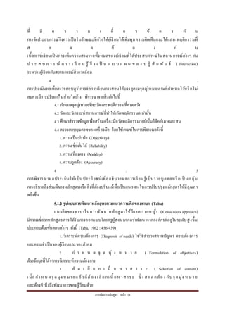 กำรพัฒนำหลักสูตร หน้ำ 13
ที่ มี ค ว ำ ม เ กี่ ย ว ข้ อ ง กั น
กำรจัดประสบกำรณ์จึงควรเป็นในลักษณะที่ช่วยให้ผู้เรียนได้เพิ่มพูนควำมคิดเห็นและได้แสดงพฤติกรรมที่
ส อ ด ค ล้ อ ง กั น
เนื้อหำที่เรียนเป็นกำรเพิ่มควำมสำมำรถทั้งหมดของผู้เรียนที่ได้ประสบกำรณ์ในสถำนกำรณ์ต่ำงๆ กัน
ป ร ะ ส บ ก ำ ร ณ์ ก ำ ร เ รี ย น รู้ จึ ง เ ป็ น แ บ บ แ ผ น ข อ ง ป ฏิ สั ม พั น ธ์ ( Interaction)
ระหว่ำงผู้เรียนกับสถำนกำรณ์สิ่งแวดล้อม
4 .
กำรประเมินผลเพื่อตรวจสอบดูว่ำกำรจัดกำรเรียนกำรสอนได้บรรลุตำมจุดมุ่งหมำยตำมที่กำหนดไว้หรือไม่
สมควรมีกำรปรับแก้ในส่วนใดบ้ำง พิจำรณำจำกสิ่งต่อไปนี้
4.1 กำหนดจุดมุ่งหมำยที่จะวัดและพฤติกรรมที่คำดหวัง
4.2 วัดและวิเครำะห์สถำนกำรณ์ที่ทำให้เกิดพฤติกรรมเหล่ำนั้น
4.3 ศึกษำสำรวจข้อมูลเพื่อสร้ำงเครื่องมือวัดพฤติกรรมเหล่ำนั้นได้อย่ำงเหมำะสม
4.4 ตรวจสอบคุณภำพของเครื่องมือ โดยใช้เกณฑ์ในกำรพิจำรณำดังนี้
1. ควำมเป็นปรนัย (Objectivity)
2. ควำมเชื่อมั่นได้ (Reliability)
3. ควำมเที่ยงตรง (Validity)
4. ควำมถูกต้อง (Accuracy)
4 . 5
กำรพิจำรณำผลประเมินให้เป็นประโยชน์เพื่ออธิบำยผลกำรเรียนรู้เป็นรำยบุคคลหรือเป็ นกลุ่ม
กำรอธิบำยถึงส่วนดีของหลักสูตรหรือสิ่งที่ต้องปรับแก้เพื่อเป็นแนวทำงในกำรปรับปรุงหลักสูตรให้มีคุณภำ
พยิ่งขึ้น
5.1.2 รูปแบบการพัฒนาหลักสูตรตามแนวความคิดของทาบา (Taba)
แนวคิดของทำบำในกำรพัฒนำหลักสูตรใช้วีแบบรำกหญ้ำ (Grass-roots approach)
มีควำมเชื่อว่ำหลักสูตรควรได้รับกำรออกแบบโดยครูผู้สอนมำกกว่ำพัฒนำจำกองค์กรที่อยู่ในระดับสูงขึ้น
ประกอบด้วยขั้นตอนต่ำงๆ ดังนี้ (Taba, 1962 : 456-459)
1. วิเครำะห์ควำมต้องกำร (Diagnosis of needs) ใช้วิธีสำรวจสภำพปัญหำ ควำมต้องกำร
และควำมจำเป็นของผู้เรียนและของสังคม
2 . ก ำ ห น ด จุ ด มุ่ ง ห ม ำ ย ( Formulation of objectives)
ด้วยข้อมูลที่ได้จำกำรวิเครำะห์ควำมต้องกำร
3 . คั ด เ ลื อ ก เ นื้ อ ห ำ ส ำ ร ะ ( Selection of content)
เ มื่อกำหน ดจุดมุ่ง หมำยแล้วก็ต้อง เ ลือกเ นื้ อหำสำระ ซึ่ ง สอดคล้อง กับจุดมุ่ง ห มำ ย
และต้องคำนึงถึงพัฒนำกำรของผู้เรียนด้วย
 