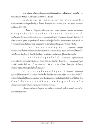 กำรพัฒนำหลักสูตร หน้ำ 17
5.1.3 รูปแบบการพัฒนาหลักสูตรตามแนวคิดของเซย์เลอร์ อเล็กซานเดอร์ และเลวิส (J.
Galen Saylor, William M. Alexander and Arthur J. Lewis)
แ น ว คิ ด ข อ ง เ ซ ย์ เ ล อ ร์ อ เ ล็ ก ซ ำ น เ ด อ ร์ แ ล ะ เ ล วิส ป ร ะ ก อ บ ด้ว ย
กระบวนกำรพัฒนำหลักสูตรที่สำคัญ 4 ขั้นตอน คือ (Saylor and Alexander,1974 : 265; Saylor,Alexander
and Lewis, 1981: 181)
1. เป้ำหมำย วัตถุประสงค์ และควำมครอบคลุม ( Goals, Objective and domains)
ห ลั ก สู ต ร ต้ อ ง ป ร ะ ก อ บ ด้ ว ย เ ป้ ำ ห ม ำ ย วั ต ถุ ป ร ะ ส ง ค์
และในแต่ละเป้ำหมำยควรบ่งบอกถึงควำมครอบคลุมของหลักสูตร (Curriculum Domain) วัตถุประสงค์
พัฒนำกำรส่วนบุคคล มนุษยสัมพันธ์ ทักษะกำรเรียนรู้ที่ต่อเนื่อง และควำมชำนำญเฉพำะ ด้ำน
ซึ่งกำหนดจำกควำมเป็นโลกำภิวัฒน์ ควำมต้องกำรของสังคมที่อยู่อำศัยกฎหมำย ข้อบังคับ เป็นต้น
2 . ก ำ ร อ อ ก แ บ ห ลั ก สู ต ร ( Curriculum Design)
คือกำรวำงแผนเพื่อตัดสินใจเกี่ยวกับกำรเลือกและจัดเนื้อหำสำระและจัดประสบกำรณ์กำรเรียนรู้ที่สอดคล้อ
งกับเป้ำหมำย วัตถุประสงค์ โดยคำนึงถึงปรัชญำ ควำมต้องกำรของสังคมและผู้เรียนมำพิจำรณำด้วย
3 . ก ำ ร น ำ ห ลั ก สู ต ร ไ ป ใ ช้ ( Curriculum implementation)
ครูต้องเป็นผู้วำงแผนและวำงแผนกำรจัดกำรเรียนกำรสอนในรูปแบบต่ำงๆ ( Instructional Plans)
รวมทั้ง กำรจัดทำ สื่ อ กำรเ รี ยน กำร สอน เ ช่น ตำรำ แบบเ รี ยน วัสดุอุปกรณ์ ต่ำ ง ๆ
เพื่อช่วยให้ผู้เรียนได้เรียนรู้ในสิ่งที่ครูตั้งเป้ำหมำยไว้
4 . ก ำ ร ป ร ะ เ มิ น ผ ล ห ลั ก สู ต ร ( Curriculum Evaluation)
ครูและผู้ที่มีส่วนเกี่ยวข้องร่วมกันตัดสินใจเพื่อเลือกวิธีกำรประเมินผลที่สำมำรถประเมินได้ว่ำ
หลักสูตรที่พัฒนำขึ้นได้ผลตำมควำมมุ่งหมำยกำรประเมินหลักสูตรจะเป็นข้อมูลสำคัญที่บอกผู้ที่มีส่วนเกี่ยว
ข้ อ ง ไ ด้ ว่ ำ ค ว ร จ ะ ป รั บ ป รุ ง ห ลั ก สู ต ร ใ น จุ ด ใ ด
เพื่อประกอบกำรตัดสินใจในกำรวำงแผนกำรใช้หลักสูตรในอนำคต
รูปแบบกำรพัฒนำหลักสูตรตำมแนวคิดของเซย์เลอร์ อเล็กซำนเดอร์ และเลวิส
แสดงดังภำพประกอบ 7
 