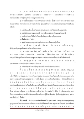 กำรพัฒนำหลักสูตร หน้ำ 20
1 . ก ำ ร เ ป ลี่ ย น แ ป ล ง ท ำ ง สั ง ค ม แ ล ะ วั ฒ น ธ ร ร ม
ควำมคำดหวัง ของ ผู้ปกครอง ควำ มต้อง กำ รของ น ำยจ้ำง ควำมต้อง กำรของ สั ง ค ม
ควำมสัมพันธ์ระหว่ำงผู้ใหญ่กับเด็ก และอุดมคติของสังคม
2. กำรเปลี่ยนแปลงระบบกำรศึกษำและหลักสูตร ซึ่งประกอบด้วย นโยบำยกำรศึกษำ
ระบบกำรสอน อำนำจในกำรตัดสินใจของท้องถิ่น ผู้จบกำรศึกษำที่สอดคล้องกับควำมต้องกำรของสังคม
เป็นต้น
3. กำรเปลี่ยนแปลงเนื้อหำวิชำ กำรจัดกำรเรียนกำรสอนให้สอดคล้องกับยุคสมัย
4. กำรเพิ่มศักยภำพของครูอำจำรย์ ในกำรเรียนกำรสอนให้เหมำะสมกับยุคสมัย
5. กำรนำทรัพยำกรใช้ในโรงเรียน เพื่อพัฒนำกำรจัดกำรเรียนกำรสอน
ข. ปัจจัยภายใน ได้แก่
1. เจตคติ ควำมสำมำรถและควำมต้องกำรทำงกำรศึกษำของนักเรียน
2 . ค่ ำ นิ ย ม เ จ ต ค ติ ทั ก ษ ะ ป ร ะ ส บ ก ำ ร ณ์ ข อ ง ค รู
ที่เป็นจุดเด่นและจุดด้อยของกำรจัดกำรเรียนกำรสอน
3 . ค ว ำ ม ค ำ ด ห วัง ข อ ง โ ร ง เ รี ย น โ ค ร ง ส ร้ ำ ง ก ำ ร บ ริ ห ำ ร ง ำ น
ก ำ ร ก ร ะ จ ำ ย อ ำ น ำ จ ก ำ ร บ ริ ห ำ ร ก ำ ร ศึ ก ษ ำ วิธี จัด ป ร ะ ส บ ก ำ ร ณ์ ใ ห้ นั ก เ รี ย น
แรงจูงใจใฝ่สัมฤทธิ์ของนักเรียนบรรทัดฐำนทำงสังคม กำรจัดกำรกับกำรเปลี่ยนแปลงที่ไม่พึงประสงค์
4 . วั ส ดุ อุ ป ก ร ณ์ ท รั พ ย ำ ก ร ง บ ป ร ะ ม ำ ณ แ ผ น ง ำ น
และศักยภำพในกำรจัดกำรเรียนกำรสอนของโรงเรียน
5. กำรยอมรับและกำรรับรู้ปัญหำที่เกิดขึ้นจำกกำรนำหลักสูตรมำใช้
ขั้ น ต อ น ที่ 2 ก า ร ก า ห น ด วั ต ถุ ป ร ะ ส ง ค์ ( Define Objectives)
ก ำ ร วิ เ ค ร ำ ะ ห์ ส ถ ำ น ก ำ ร ณ์ ใ น ขั้ น ต อ น ที่ 1
เพื่อนำไปกำหนดวัตถุประสงค์ซึ่งกำรกำหนดวัตถุประสงค์แปลงเปลี่ยนไปตำมปัจจัยภำยนอกและภำยใน
สะท้อนควำมเป็ น จริง ของ สถำนกำรณ์ที่เ ป็ นอยู่ สอดคล้องกับค่ำนิ ยม ทิศทำงที่กำหน ด
ร ว ม ทั้ ง ผ ล ลั พ ธ์ ที่ ค ำ ด ห วั ง จ ำ ก ก ำ ร จั ด ก ำ ร ศึ ก ษ ำ
กำรกำหนดวัตถุประสงค์ควรเขียนในลักษณะกำรเรียนรู้ที่คำดหวังจำกนักเรียนและกระบวนกำรจัดกำรเรียน
ก ำ ร ส อ น ข อ ง ค รู ที่ ใ ห้ บ ร ร ลุ วั ต ถุ ป ร ะ ส ง ค์
ซึ่งกำรกำหน ดวัตถุประ สง ค์ประ กอบด้วยวัตถุประ สง ค์ทั่วไปกับวัตถุประ สง ค์เ ฉพ ำะ
ในกำรกำหนดวัตถุประสงค์ต้องเกิดจำกกำรมีส่วนร่วมของผู้ที่เกี่ยวข้องเช่น นักเรียน ครู ผู้ปกครอง ชุมชน
และนักวิชำกำร เป็นต้น
ขั้นตอนที่ 3การออกแบบการจัดการเรียนการสอน (Designtheteachinglearning
programme) เป็นกำรออกแบบกำรเรียนกำรสอนต้องให้สอดคล้องกับวัตถุประสงค์ของกำรจัดกำรศึกษำ
โ ร ง เ รี ย น ต้ อ ง ต อ บ ค ำ ถ ำ ม พื้ น ฐ ำ น เ ช่ น จ ะ ส อ น อ ะ ไ ร
 