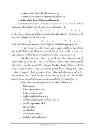 กำรพัฒนำหลักสูตร หน้ำ 25
3. กำรพัฒนำหลักสูตรโดยกำรพัฒนำสื่อกำรเรียนกำรสอน
4. กำรพัฒนำหลักสูตรโดยกำรจัดทำวิชำ/รำยวิชำเพิ่มเติมขึ้นมำใหม่
1. การพัฒนาหลักสูตรโดยการปรับกิจกรรมการเรียนการสอน
ก ำ ร พั ฒ น ำ ห ลั ก สู ต ร โ ด ย ก ำ ร ป รั บ กิ จ ก ร ร ม ก ำ ร เ รี ย น ก ำ ร ส อ น
โดยศึกษำจำกคำอธิบำยหรือคำอธิบำยวิชำที่กำหนด ซึ่งประกอบด้วยส่วนต่ำงๆ คือ
1 . 1 กิ จ ก ร ร ม ไ ด้ แ ก่
ส่วนที่ระบุถึงแนวกำรจัดกิจกรรมกำรเรียนกำรสอนที่ต้องจัดให้แก่ผู้เรียนสังเกตได้จำกคำว่ำ ศึกษำค้นคว้ำ
ทดลอง สำรวจ ฝึก ปฏิบัติ วิเครำะห์ อภิปรำย ฯลฯ
1 . 2 เ นื้ อ ห ำ ไ ด้ แ ก่
ส่วนที่ระบุถึงหัวข้อหรือขอบข่ำยของเนื้อหำที่จะนำมำให้ผู้เรียนหรือฝึกเพื่อให้บรรลุตำมจุดประสงค์
1.3 จุดประสงค์ ได้แก่ ส่วนที่ระบุถึงพฤติกรรมที่ต้องกำรให้เกิดขึ้นกับผู้เ รี ยน
ห ลัง จ ำ ก ที่ ไ ด้เ รี ย น รู้ ห รื อ ฝึ ก ทั ก ษ ะ ต ำ มที่ ไ ด้ ร ะ บุ ไ ป แ ล้ว ใ น ข้ อ 1. 1 แ ล ะ 1. 2
พฤติกรรมที่ต้องกำรให้เกิดขึ้นนี้ประกอบด้วนส่วนที่เป็นควำมรู้ ทักษะ เจตคติ และกระบวนกำร
ผลที่ได้จำกกำ รศึ กษำ วิเ ครำะ ห์ คำอธิ บำย หรื อคำอธิ บำยรำย วิช ำ นี้
ช่วยทำให้ผู้สอน มองเห็ นภ ำพง ำน สอน ของเนื้ อห ำห รื อรำยวิช ำดัง กล่ำวได้ชัดเ จน ขึ้ น
ว่ำต้องจัดกิจกรรมกำรเรียนกำรสอนวิธีใด มีขอบข่ำยเนื้อหำที่ต้องเรียนรู้หรือฝึ กทักษะอะ ไรบ้ำง
และประกำรสุดท้ำยต้องกำรให้ผู้เรียนมีหรือเกิดพฤติกรรมทั้งในด้ำนควำมรู้ ทักษะ เจตคติ
รวมทั้งกำรจัดกำรอะไรบ้ำง กิจกรรมต่ำงๆ ที่วิเครำะห์ออกมำนี้ หลักสูตรกำหนดไว้กว้ำงๆ
เ ป็ น ห น้ ำ ที่ ข อ ง โ ร ง เ รี ย น ที่ ต้อ ง พิจ ำ ร ณ ำ ว่ำ กิจ ก ร ร มดัง ก ล่ำ ว ค ว ร จัด โ ด ย วิธี ใ ด
จัดอย่ำงไรให้เหมำะสมสอดคล้องกับสภำพและควำมต้องกำรของท้องถิ่น เนื้อหำและตัวผู้เรียน เช่น
กิจกรรม “ศึกษำ” สำมำรถจะจัดรูปแบบหรือวิธีกำร “ศึกษำ” ได้หลำยวิธี เช่น
- ฟังคำอธิบำยจำกครู
- ค้นคว้ำจำกห้องสมุดของโรงเรียน
- ค้นคว้ำจำกแหล่งวิทยำกำรอื่นๆ
- เชิญผู้ทรงคุณวุฒิในท้องถิ่นมำบรรยำย
- ออกไปสัมภำษณ์ผู้ทรงคุณวุฒิหรือผู้เกี่ยวข้องในท้องถิ่น
- ออกไปสำรวจดูสภำพจริงในพื้นที่
- สังเกตสิ่งแวดล้อม
- ออกไปทัศนศึกษำ
- รวบรวมข้อมูลจำกแหล่งต่ำงๆ
- นำหรือพัฒนำภูมิปัญญำท้องถิ่นมำใช้
 