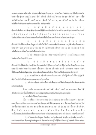 กำรพัฒนำหลักสูตร หน้ำ 27
ควำมสนุกสนำนเพลิดเพลิน ควำมซำบซึ้งในคุณค่ำของภำษำ กำรเสริมสร้ำงทักษะและนิสัยรักกำรอ่ำน
ก ำ ร เ พิ่ ม พูน ค ว ำ ม รู้ ค ว ำ ม เ ข้ำ ใ จ ใ น สิ่ ง ที่ เ รี ย น รู้ ต ำ ม ห ลัก สู ต ร ใ ห้ก ว้ำ ง ข วำง ขึ้ น
ห นั ง สื อ ป ร ะ เ ภ ท นี้ โ ร ง เ รี ย น ค ว ร จั ด ไ ว้บ ริ ก ำ ร ค รู แ ล ะ นั ก เ รี ย น ใ น โ ร ง เ รี ย น
หนังสือเสริมประสบกำรณ์จำแนกออกเป็น 4 ประเภท คือ
1. ห นั ง สื อ อ่ ำ น น อ ก เ ว ล ำ
เป็นหนังสือที่กระทรวงศึกษำธิกำรกำหนดให้ใช้ในกำรเรียนวิชำใดวิชำหนึ่งตำมหลักสูตรนอกเหนือจำกหนั
ง สื อ เ รี ย น ส ำ ห รั บ ใ ห้ นั ก เ รี ย น อ่ ำ น น อ ก เ ว ล ำ เ รี ย น
โดยถือว่ำกิจกรรมกำรเรียนกำรสอนเกี่ยวกับหนังสือนี้เป็นส่วนหนึ่งของกำรเรียนตำมหลักสูตร
2. ห นั ง สื อ อ่ ำ น เ พิ่ ม เ ติ ม
เป็นหนังสือที่มีสำระอิงหลักสูตรสำหรับให้นักเรียนอ่ำนเพื่อศึกษำหำควำมรู้เพิ่มเติมด้วยตนเอง
ต ำ มค ว ำ มเ ห มำ ะ ส มกับ วัย แ ล ะ ค ว ำ มส ำ มำ ร ถ ใ น ก ำ ร อ่ำ น ข อ ง แ ต่ล ะ บุ ค ค ล
หนังสือประเภทนี้เคยเรียกว่ำหนังสืออ่ำนประกอบ
3. หนังสืออุเทศ เป็ นหนังสือสำหรับใช้ค้นคว้ำอ้ำงอิงเกี่ยวกับกำรเรียน
โดยมีกำรเรียบเรียงเชิงวิชำกำร
4. ห นั ง สื อ ส่ ง เ ส ริ ม ก ำ ร อ่ ำ น
เป็นหนังสือที่จัดทำขึ้นโดยมีวัตถุประสงค์เน้นไปในทำงส่งเสริมให้ผู้อ่ำนเกิดทักษะในกำรอ่ำน
และ มีนิ สัยรักกำร อ่ำน มำ กยิ่ง ขึ้ น อำ จเ ป็ น ห นัง สื อว รร ณ คดี น วนิ ยำย นิ ยำย ฯล ฯ
ที่มีลักษณะไม่ขัดต่อวัฒนธรรม ประเพณีและศีลธรรมอันดีงำม ให้ควำมรู้ มีคติและสำระประโยชน์
3.1.4 แบบฝึ กหัด เ ป็ น สื่ อกำรเ รี ยน สำหรั บใ ห้ผู้เ รี ยน ไ ด้ฝึ ก ป ฏิ บั ติ
เพื่อช่วยเสริมให้เกิดทักษะและควำมแตกฉำนในบทเรียน
3.1.5 สื่อกำรเรียนกำรสอนอื่นๆ เช่น สื่อประสมวีดีทัศน์ เทปบันทึกเสียง ภำพพลิก
แผ่นภำพ เป็นต้น
สื่ อ ก ำ ร เ รี ย น ก ำ ร ส อ น ดัง ก ล่ำ ว ข้ำง ต้น โ ร ง เ รี ย น ส ำมำ ร ถ เ ลือกใ ช้
ปรับปรุงหรือจัดทำขึ้นเพื่อใช้ในกำรจัดกิจกรรมกำรเรียนกำรสอนได้ตำมควำมเหมำะสม
3.2 กำรเลือกใช้สื่อกำรเรียนกำรสอน
เนื่องจำกสื่อกำรเรียน กำรสอน มีหลำยประเภ ทตำมที่กล่ำวมำข้ำง ต้น แ ล้ว
และ สื่ อกำรเ รี ยน กำรส อน แต่ละ ประ เ ภ ท ก็มีลัก ษณะ เ ฉพ ำะ ที่แต ก ต่ำง กัน อ อ ก ไ ป
อี ก ทั้ ง สื่ อ ก ำ ร เ รี ย น ก ำ ร ส อ น ที่ ผ ลิ ต จ ำ ก ส่ว น ก ล ำ ง ก็ มัก จ ะ ใ ห้ เ นื้ อ ห ำ ทั่ ว ไ ป ๆ
ซึ่ ง ไ ม่ เ จ ำ ะ จ ง เ ฉ พ ำ ะ ท้ อ ง ถิ่ น ใ ด ท้ อ ง ถิ่ น ห นึ่ ง
ฉะนั้นโรงเรียนจึงควรเลือกใช้สื่อกำรเรียนกำรสอนให้เหมำะสมกับสภำพของท้องถิ่นตน โดยมีขั้นตอนดังนี้
3.2.1 วิเครำะห์หลักสูตร โดยวิเครำะห์จุดประสงค์ คำอธิบำย/คำอธิบำยรำยวิชำ
และคำบเวลำเรียน ที่ปรำกฏในหลักสูตรว่ำ วิชำ/รำยวิชำนั้นมุ่งให้ผู้เรียนเกิดควำมรู้ เจตคติ ค่ำนิยม ทักษะ
 