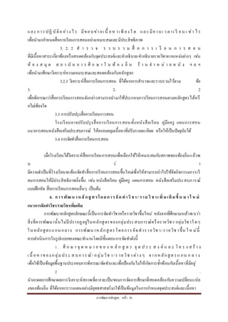 กำรพัฒนำหลักสูตร หน้ำ 28
และ กำรปฏิ บัติอ ย่ำง ไ ร มีขอบข่ำ ยเ นื้ อห ำเ พี ยง ใ ด และ มีคำบเ ว ลำเ รี ย น เ ท่ำ ไ ร
เพื่อนำมำกำหนดสื่อกำรเรียนกำรสอนอย่ำงเหมำะสมและมีประสิทธิภำพ
3. 2. 2 ส ำ ร ว จ ร ว บ ร ว ม สื่ อ ก ำ ร เ รี ย น ก ำ ร ส อ น
ที่มีเนื้อหำสำระเกี่ยวข้องหรือสอดคล้องกับจุดประสงค์และคำอธิบำย/คำอธิบำยรำยวิชำจำกแหล่งต่ำงๆ เช่น
ห้ อ ง ส มุ ด ส ถ ำ บั น ก ำ ร ศึ ก ษ ำ ใ น ท้ อ ง ถิ่ น ร้ ำ น จ ำ ห น่ ำ ย ห นั ง ฯ ล ฯ
เพื่อนำมำศึกษำวิเครำะห์ควำมเหมำะสมและสอดคล้องกับหลักสูตร
3.2.3 วิเครำะห์สื่อกำรเรียนกำรสอน ที่ได้จำกกำรสำรวจและรวบรวมไว้ตำม ข้อ
3. 2. 2
เพื่อพิจำรณำว่ำสื่อกำรเรียนกำรสอนดังกล่ำวสำมำรถนำมำใช้ประกอบกำรเรียนกำรสอนตำมหลักสูตรได้หรื
อไม่เพียงใด
3.3 กำรปรับปรุงสื่อกำรเรียนกำรสอน
โรงเรียนอำจปรับปรุงสื่อกำรเรียนกำรสอนทั้งหนังสือเรียน คู่มือครู แผนกำรสอน
แนวกำรสอนหนังสือเสริมประสบกำรณ์ ให้ครอบคลุมเนื้อหำที่ปรับรำยละเอียด หรือให้เป็นปัจจุบันได้
3.4 กำรจัดทำสื่อกำรเรียนกำรสอน
เมื่อโรงเรียนได้วิเครำะห์สื่อกำรเรียนกำรสอนเพื่อเลือกใช้ให้เหมำะสมกับสภำพของท้องถิ่นแล้วพ
บ ว่ ำ
มีควำมจำเป็นที่โรงเรียนจะต้องจัดทำสื่อกำรเรียนกำรสอนขึ้นใหม่เพื่อให้สำมำรถนำไปใช้จัดกิจกรรมกำรเรี
ยนกำรสอนให้มีประสิทธิภำพยิ่งขึ้น เช่น หนังสือเรียน คู่มือครู แผนกำรสอน หนังสือเสริมประสบกำรณ์
แบบฝึกหัด สื่อกำรเรียนกำรสอนอื่นๆ เป็นต้น
4. การพัฒ น าห ลั กสู ต รโด ย การจัด ทาวิ ชา/ ราย วิ ชาเ พิ่มเ ติมขึ้น ม า ใ ห ม่
แนวการจัดทาวิชา/รายวิชาเพิ่มเติม
กำรพัฒนำหลักสูตรลักษณะนี้เป็นกำรจัดทำวิชำหรือรำยวิชำขึ้นใหม่ หลังจำกที่ศึกษำมำแล้วพบว่ำ
สิ่งที่ควรพัฒนำนั้นไม่มีปรำกฏอยู่ในหลักสูตรของกลุ่มประสบกำรณ์หรือรำยวิชำ/กลุ่มวิชำใ ดๆ
ในหลักสูตรแกน กลำง กำรพัฒนำห ลักสู ตรโดยกำรจัดทำรำยวิช ำ/รำยวิช ำขึ้น ใ ห ม่นี้
ควรดำเนินกำรในรูปแบบของคณะทำงำนโดยมีขั้นตอนกำรจัดทำดังนี้
1 . ศึ ก ษ ำ จุ ด ห ม ำ ย ข อ ง ห ลั ก สู ต ร จุ ด ป ร ะ ส ง ค์ แ ล ะ โ ค ร ง ส ร้ ำ ง
เ นื้ อหำของ กลุ่ม ประ ส บก ำร ณ์/ กลุ่มวิช ำ/ร ำย วิช ำ ต่ำง ๆ จำกหลักสู ต รแ กน ก ล ำ ง
เพื่อใช้เป็นข้อมูลพื้นฐำนประกอบกำรพิจำรณำจัดทำและเพื่อป้องกันไม่ให้เกิดกำรซ้ำซ้อนกับเนื้อหำที่มีอยู่
2 .
นำเอำผลกำรศึกษำผลกำรวิเครำะห์สภำพที่ควรจะเป็นของกำรจัดกำรศึกษำที่สอดคล้องกับควำมเปลี่ยนแปล
งของท้องถิ่น ที่ได้จำกกำรวำงแผนอย่ำงมียุทธศำสตร์มำใช้เป็นข้อมูลในกำรกำหนดจุดประสงค์และเนื้อหำ
 