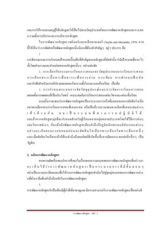 กำรพัฒนำหลักสูตร หน้ำ 3
และกำรให้กำรอบรมครูผู้ใช้หลักสูตรให้เป็นไปตำมวัตถุประสงค์ของกำรพัฒนำหลักสูตรและกำรสอ
น รวมทั้งกำรบริกำรและกำรบริหำรหลักสูตร
ในกำรพัฒนำหลักสูตร เซย์เลอร์และอเล็กซำนเดอร์ (Saylor andAlexander, 1974: 8-9)
ชี้ให้เห็นว่ำกำรจัดทำหรือพัฒนำหลักสูตรนั้นมีงำนที่ต้องทำสำคัญๆ อยู่3 ประกำร คือ
1 .
กำรพิจำรณำและกำรกำหนดเป้ำหมำยเบื้องต้นที่สำคัญของหลักสูตรที่จัดทำนั้นว่ำมีเป้ำหมำยเพื่ออะไร
ทั้งโดยส่วนรวมและส่วนย่อยของหลักสูตรนั้นๆ อย่ำงเด่นชัด
2. กำรเลือกกิจกรรมกำรเรียนกำรสอนและวัสดุประกอบกำรเรียนกำรส อน
กำรเ ลือก สร รเ นื้ อ หำเ พื่ อส ำ ระ เ พื่ อ ก ำร อ่ำน กำรเ ขียน กำรทำแบ บ ฝึ ก หั ด
และหัวข้อสำหรับกำรอภิปรำยตลอดจนกิจกรรมทั้งในและนอกห้องเรียน เป็นต้น
3. กำรกำหน ดระ บบกำรจัดวัสดุอุปกรณ์และ กำรจัดกำรเ รี ยน กำรสอน
ตลอดทั้งกำรทดลองที่เป็นประโยชน์ เหมำะสมกับกำรเรียนกำรสอนแต่ละวิชำและแต่ละชั้นเรียน
บำงครั้งเรำจะพบว่ำกำรพัฒนำหลักสูตรเป็นกระบวนกำรหรือขั้นตอนของกำรตัดสินใจเลือ
กหำทำงเลือกทำงกำรเรียนกำรสอนที่เหมำะสม หรือเป็นที่รวบรวมของทำงเลือกที่เหมำะสมต่ำงๆ
เ ข้ ำ ด้ ว ย กั น จ น เ ป็ น ร ะ บ บ ที่ ส ำ ม ำ ร ถ ป ฏิ บั ติ ไ ด้
และถ้ำหำกหลักสูตรมุ่งที่จะกำหนดสำหรับผู้เรียนหลำยกลุ่มหลำยประเภทโดยใช้วิธีกำรต่ำงๆ
และโอกำสต่ำงๆ กันแล้วนักพัฒนำหลักสูตรต้องคำนึงถึงภูมิหลักขององค์ประกอบต่ำงๆ
อย่ำง ละ เ อียดและ รอบคอบก่อน จะ ตัดสิ น ใ จเ ลือ กทำง เ ลือ กใ ดทำง เ ลือ ก ห นึ่ ง
และเมื่อตัดสินใจเลือกแล้วก็ต้องคำนึงถึงผลลัพธ์ที่เกิดขึ้นซึ่งอำจมีผลกระทบต่อสิ่งอื่นๆ เป็น
วัฏจักร
2. หลักการพัฒนาหลักสูตร
จำกควำมคิดเห็นของนักกำรศึกษำในเรื่องของควำมหมำยของกำรพัฒนำหลักสูตรที่กล่ำวมำ
จ ะ เ ห็ น ไ ด้ ว่ำ ก ำ ร พั ฒ น ำ ห ลั ก สู ต ร เ ป็ น ก ร ะ บ ว น ก ำ ร ที่ มี ขั้ น ต อ น ๆ
อย่ำงเป็นระบบระเบียบและเพื่อให้งำนกำรพัฒนำหลักสูตรดำเนินไปสู่จุดมุ่งหมำยของกำรพัฒนำอย่ำง
แท้จริงเรำจึงต้องคำนึงถึงหลักในกำรพัฒนำหลักสูตร
1.
กำรพัฒนำหลักสูตรจำเป็นต้องมีผู้นำที่เชี่ยวชำญและมีควำมสำมำรถในงำนพัฒนำหลักสูตรเป็นอย่ำงดี
 