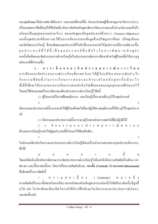 กำรพัฒนำหลักสูตร หน้ำ 38
และคุณลักษณะที่ประเทศชำติต้องกำร และแหล่งที่สำมก็คือ คำแนะนำของผู้เชี่ยวชำญสำขำวิชำกำรต่ำงๆ
หรือจำกผลกำรวิจัยที่สรุปให้ข้อคิดเกี่ยวกับกำรจัดทำหลักสูตรจัดกำรเรียนกำรสอนแล้วนำมำประมวลเข้ำด้ว
ยกันจนเป็นจุดมุ่งหมำยอย่ำงกว้ำงๆ ของหลักสูตรหรือจุดประสงค์ชั่วครำว (Tentative Objectives)
จำกนั้นจุดประสงค์ชั่วครำวจะได้รับกำรกลั่นกรองจำกข้อมูลด้ำนปรัชญำกำรศึกษำ ปรัชญำสังคม
และจิตวิทยำกำรเรียนรู้ ซึ่งจะตัดทอนจุดประสงค์ที่ไม่จำเป็นออกและทำให้จุดประสงค์มีควำมชัดเจนขึ้น
จุ ด ป ร ะ ส ง ค์ ที่ ไ ด้ นี้ เ ป็ น จุ ด ป ร ะ ส ง ค์ ที่ แ ท้ จ ริ ง ใ น ก ำ ร พั ฒ น ำ ห ลั ก สู ต ร
จำกนั้นจึงเลือกและจัดประสบกำรณ์กำรเรียนรู้หรือประสบกำรณ์ทำงกำรศึกษำสำหรับผู้เรียนเพื่อให้บรรลุจุ
ดประสงค์ที่กำหนดขึ้น
2 . ก า ร เ ลื อ ก แ ล ะ จั ด ป ร ะ ส บ ก า ร ณ์ ก า ร เ รี ย น
กำรเลือกและจัดประสบกำรณ์กำรเรียนที่คำดหวัง จะ ให้ผู้เรี ยน มีประ สบกำรณ์อย่ำง ไร
กิจ ก ร ร ม ที่ จั ด ทั้ ง ใ น ก ำ ร เ รี ย น ก ำ ร ส อ น แ ล ะ ส่ ว น เ ส ริ ม ห ลั ก สู ต ร นั้ น มี อ ะ ไ ร
ทั้งนี้ก็เพื่อจะให้กระบวนกำรกำรเรียนกำรสอนดำเนินไปเพื่อตอบสนองจุดมุ่งหมำยที่กำหน ดไว้
ไทเลอร์ได้เสนอเกณฑ์ในกำรพิจำรณำเลือกประสบกำรณ์กำรเรียนรู้ไว้ดังนี้
2.1 ผู้เรียนควรมีโอกำสฝึกพฤติกรรม และเรียนรู้เนื้อหำตำมที่ระบุไว้ในจุดประสงค์
2 . 2
กิจกรรมและประสบกำรณ์นั้นควรจะทำให้ผู้เรียนพึงพอใจที่จะปฏิบัติตำมพฤติกรรมที่ได้ระบุไว้ในจุดประส
งค์
2.3 กิจกรรมและประสบกำรณ์นั้นควรจะอยู่ในขอบข่ำยควำมพอใจที่พึงปฏิบัติได้
2 . 4 กิ จ ก ร ร ม แ ล ะ ป ร ะ ส บ ก ำ ร ณ์ ห ล ำ ย ๆ
ด้ำนของกำรเรียนรู้อำจนำไปสู่จุดประสงค์ที่กำหนดไว้เพียงข้อเดียว
2 . 5
ในทำนองเดียวกันกิจกรรมและประสบกำรณ์กำรเรียนรู้เพียงหนึ่งอย่ำงอำจตอบสนองจุดประสงค์หลำยๆ
ข้อได้
น อ ก จ ำ ก นั้ น
ไทเลอร์ยังเน้นเกี่ยวกับกำรพิจำรณำกำรจัดประสบกำรณ์กำรเรียนรู้ว่ำต้องคำนึงถึงควำมสัมพันธ์ในด้ำนเวลำ
ต่อเวลำ และเนื้อหำต่อเนื้อหำ เรียกว่ำเป็นควำมสัมพันธ์แบบ แนวตั้ง (Vertical) กับ แนวนอน (Horizontal)
ซึ่งมีเกณฑ์ในกำรจัดดังนี้
1 . ค ว ำ ม ต่ อ เ นื่ อ ง ( Continuity) ห ม ำ ย ถึ ง
ควำมสัมพันธ์ในแนวตั้งของส่วนองค์ประกอบหลักของตัวหลักสูตรจำกระดับหนึ่งไปยังอีกระดับหนึ่งที่สูงขึ้
นไป เช่น ในวิชำทักษะต้องเปิ ดโอกำสให้มีกำรฝึ กทักษะในกิจกรรมและประสบกำรณ์บ่อยๆ
และต่อเนื่องกัน
 