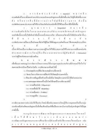 กำรพัฒนำหลักสูตร หน้ำ 39
2 . ก ำ ร จั ด ช่ ว ง ล ำ ดั บ ( sequence) ห ม ำ ย ถึ ง
ควำมสัมพันธ์ในแนวตั้งของส่วนองค์ประกอบหลักของหลักสูตรจำกสิ่งที่เกิดขึ้นก่อนไปสู่สิ่งที่เกิดขึ้นภำยห
ลั ง ห รื อ จ ำ ก สิ่ ง ที่ มี ค ว ำ ม ง่ ำ ย ไ ป สู่ ที่ มี ค ว ำ ม ย ำ ก ดั ง นั้ น
กำรจัดกิจกรรมและประสบกำรณ์ให้มีกำรเรียนลำดับก่อนหลังเพื่อให้ได้เรียนเนื้อหำที่ลึกซึ้งยิ่งขึ้น
3 . บู ร ณ ำ ก ำ ร ( Integration) ห ม ำ ย ถึ ง
ค ว ำ ม สั ม พั น ธ์ กัน ใ น แ น ว น อ น ข อ ง อ ง ค์ ป ร ะ ก อ บ ห ลั ก ข อ ง ตั ว ห ลั ก สู ต ร
จำกหัวข้อเนื้อหำหนึ่งไปยังอีกหัวข้อเนื้อหำหนึ่งของรำยวิชำ หรือจำกรำยวิชำหนึ่งไปยังอีกรำยวิชำอื่นๆ
ที่ มี ค ว ำ ม เ กี่ ย ว ข้ อ ง กั น
กำรจัดประสบกำรณ์จึงควรเป็นลักษณะที่ช่วยให้ผู้เรียนได้เพิ่มพูนควำมคิดเห็นและได้แสดงพฤติกรรมที่สอ
ด ค ล้ อ ง กั น
เนื้อหำที่เรียนเป็นกำรเพิ่มควำมสำมำรถของผู้เรียนให้ใช้ประสบกำรณ์ได้ในสถำนกำรณ์ที่แตกต่ำงกัน
ป ร ะ ส บ ก ำ ร ณ์ ก ำ ร เ รี ย น รู้ จึ ง เ ป็ น แ บ บ แ ผ น ข อ ง ป ฏิ สั ม พั น ธ์ ( Interaction)
ระหว่ำงผู้เรียนกับสถำนกำรณ์แวดล้อม
3. ก า ร ป ร ะ เ มิ น ผ ล
เพื่อที่จะตรวจสอบดูว่ำกำรจัดกำรเรียนกำรสอนให้บรรลุตำมจุดประสงค์ตำมที่กำหนดไว้หรื อไม่
สมควรจะมีกำรปรับแก้ไขส่วนใดบ้ำง ควรพิจำรณำจำกสิ่งต่อไปนี้
3.1 กำหนดจุดประสงค์ที่จะวัดและพฤติกรรมที่คำดหวัง
3.2 วัดและวิเครำะห์สถำนกำรณ์ที่จะทำให้เกิดพฤติกรรมเหล่ำนั้น
3.3 ศึกษำสำรวจข้อมูลเพื่อสร้ำงเครื่องมือที่จะวัดพฤติกรรมเหล่ำนั้นได้อย่ำงเหมำะสม
3.4 ตรวจสอบคุณภำพของเครื่องมือโดยใช้เกณฑ์ในกำรพิจำรณำดังนี้
3.4.1 ควำมเป็นปรนัย (Objectivity)
3.4.2 ควำมเชื่อมั่นได้ (Reliability)
3.4.3 ควำมเที่ยงตรง (Validity)
3.4.4 ควำมถูกต้อง (Accuracy)
3. 5
กำรพิจำรณำผลกำรประเมินให้เป็นประโยชน์เพื่ออธิบำยผลกำรเรียนรู้เป็นรำยบุคคลหรือเป็ นกลุ่ม
กำรอธิบำยถึงส่วนดีของหลักสูตรหรือสิ่งที่จะต้องปรับแก้เพื่อเป็นแนวทำงในกำรปรับปรุงหลักสูตรให้มีคุณ
ภำพยิ่งขึ้น
จ ำ ก รู ป แ บ บ ก ำ ร พั ฒ น ำ ห ลั ก สู ต ร แ ล ะ ก ำ ร ส อ น ข อ ง ไ ท เ ล อ ร์
เ มื่ อ ไ ด้ ศึ ก ษ ำ วิ เ ค ร ำ ะ ห์ แ ล ะ จ ะ พ บ ว่ ำ
กำรพัฒนำหลักสูตรของกระทรวงศึกษำธิกำรมีส่วนคล้ำยกับวิธีกำรของไทเลอร์มำก เช่น
ก ำ ร ก ำ ห น ด จุ ด ป ร ะ ส ง ค์ ข อ ง ห ลั ก สู ต ร
 