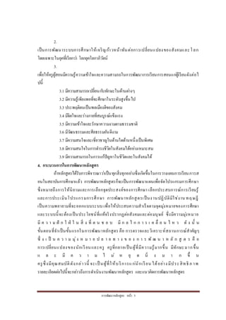 กำรพัฒนำหลักสูตร หน้ำ 5
2.
เป็นกำรพัฒนำระบบกำรศึกษำให้เจริญก้ำวหน้ำทันต่อกำรเปลี่ยนแปลงของสังคมและโลก
โดยเฉพำะในยุคที่เรียกว่ำ โลกยุคโลกำภิวัตน์
3.
เพื่อให้ครูผู้สอนมีควำมรู้ควำมเข้ำใจและควำมสำมรถในกำรพัฒนำกำรเรียนกำรสอนแก่ผู้เรียนดังต่อไ
ปนี้
3.1 มีควำมสำมำรถเปลี่ยนกับทักษะในด้ำนต่ำงๆ
3.2 มีควำมรู้เพียงพอที่จะศึกษำในระดับสูงขึ้นไป
3.3 ประพฤติตนเป็นพลเมืองดีของสังคม
3.4 มีจิตใจและร่ำงกำยที่สมบูรณ์แข็งแรง
3.5 มีควำมเข้ำใจและรักษำควำมงำมตำมธรรมชำติ
3.6 มีวัฒนธรรมและศีลธรรมอันดีงำม
3.7 มีควำมสนใจและเชี่ยวชำญในด้ำนใดด้ำนหนึ่งเป็นพิเศษ
3.8 มีควำมสนใจในกำรดำรงชีวิตในสังคมได้อย่ำงเหมำะสม
3.9 มีควำมสำมำรถในกำรแก้ปัญหำในชีวิตและในสังคมได้
4. กระบวนการในการพัฒนาหลักสูตร
ถ้ำหลักสูตรได้รับกำรพิจำรณำว่ำเป็นทุกสิ่งทุกอย่ำงซึ่งเกิดขึ้นในกำรวำงแผนกำรเรียนกำรส
อนในสถำบันกำรศึกษำแล้ว กำรพัฒนำหลักสูตรก็จะเป็นกำรพัฒนำแผนเพื่อจัดโปรแกรมกำรศึกษำ
ซึ่งหมำยถึงกำรให้นิยำมและกำรเลือกจุดประสงค์ของกำรศึกษำ เลือกประสบกำรณ์กำรเรียนรู้
และกำรประเมินโปรแกรมกำรศึกษำ กำรพัฒนำหลักสูตรเป็นงำนปฏิบัติมิใช่งำน ทฤษฎี
เป็นควำมพยำยำมที่จะออกแบบระบบ เพื่อให้ประสบควำมสำเร็จตำมจุดมุ่งหมำยของกำรศึกษำ
และระบบนี้จะต้องเป็นประโยชน์ที่แท้จริงปรำกฏต่อสังคมและต่อมนุษย์ ซึ่งมีควำมมุ่งหมำย
มี ค ว ำ ม ฝั ก ใ ฝ่ ใ น สิ่ ง ที่ ต น ช อ บ มี ก ล ไ ก ก ำ ร เ ค ลื่ อ น ไ ห ว ดั ง นั้ น
ขั้นตอนที่จำเป็นขั้นแรกในกำรพัฒนำหลักสูตร คือ กำรตรวจและวิเครำะห์สถำนกำรณ์สำคัญๆ
ซึ่ ง เ ป็ น ค ว ำ ม มุ่ง ห ม ำ ย ป ล ำ ย ท ำ ง ข อ ง ก ำ ร พั ฒ น ำ ห ลั ก สู ต ร คื อ
กำรเปลี่ยนแปลงของนักเรียนและครู ครูที่กลำยเป็นผู้ที่มีควำมรู้มำกขึ้น มีทักษะมำกขึ้น
แ ล ะ มี ค ว ำ ม ไ ม่ ห ยุ ด นิ่ ง ม ำ ก ขึ้ น
ครูซึ่งมีคุณสมบัติดังกล่ำวนี้ จะเป็ นผู้ที่ให้บริกำรแก่นักเรียน ได้อย่ำง มีประสิทธิ ภ ำพ
รำยละเอียดต่อไปนี้จะกล่ำวถึงกำรดำเนินงำนพัฒนำหลักสูตร และแนวคิดกำรพัฒนำหลักสูตร
 