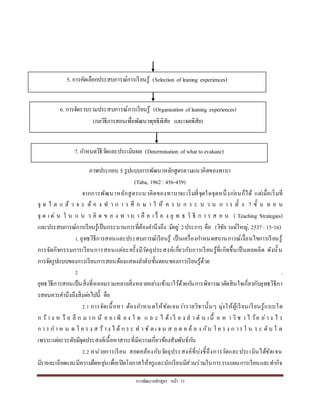 กำรพัฒนำหลักสูตร หน้ำ 15
ภำพประกอบ 5 รูปแบบกำรพัฒนำหลักสูตรตำมแนวคิดของทำบำ
(Taba, 1962 :456-459)
จำกกำรพัฒนำหลักสูตรแนวคิดของทำบำจะเริ่มที่จุดใดจุดหนึ่งก่อนก็ได้ แต่เมื่อเริ่มที่
จุ ด ใ ด แ ล้ ว จ ะ ต้ อ ง ท ำ ก ำ ร ศึ ก ษ ำ ใ ห้ ค ร บ ก ร ะ บ ว น ก ำ ร ทั้ ง 7 ขั้ น ต อ น
จุ ด เ ด่ น ใ น แ น ว คิ ด ข อ ง ท ำ บ ำ คื อ เ รื่ อ ง ยุ ท ธ วิ ธี ก ำ ร ส อ น ( Teaching Strategies)
และประสบกำรณ์กำรเรียนรู้เป็นกระบวนกำรที่ต้องคำนึงถึง มีอยู่ 2ประกำร คือ (วิชัย วงษ์ใหญ่, 2537 : 15-16)
1.ยุทธวิธีกำรสอนและประสบกำรณ์เรียนรู้ เป็นเครื่องกำหนดสถำนกำรณ์เงื่อนไขกำรเรียนรู้
กำรจัดกิจกรรมกำรเรียนกำรสอนแต่ละครั้งมีวัตถุประสงค์เกี่ยวกับกำรเรียนรู้ที่เกิดขึ้นเป็นผลผลิต ดังนั้น
กำรจัดรูปแบบของกำรเรียนกำรสอนต้องแสดงลำดับขั้นตอนของกำรเรียนรู้ด้วย
2 .
ยุทธวิธีกำรสอนเป็นสิ่งที่หลอมรวมหลำยสิ่งหลำยอย่ำงเข้ำมำไว้ด้วยกันกำรพิจำรณำตัดสินใจเกี่ยวกับยุทธวิธีกำ
รสอนควรคำนึงถึงสิ่งต่อไปนี้ คือ
2.1 กำรจัดเนื้อหำ ต้องกำหนดให้ชัดเจนว่ำรำยวิชำนั้นๆ มุ่งให้ผู้เรียนเรียนรู้แบบใด
ก ว้ำ ง ห รื อ ลึ ก ม ำ ก น้ อ ย เ พี ย ง ใ ด แ ล ะ ไ ด้ เ รี ย ง ล ำ ดั บ เนื้ อ ห ำ วิ ช ำ ไ ว้อ ย่ำ ง ไ ร
ก ำ ร ก ำ ห น ด โ ค ร ง ส ร้ ำง ไ ด้ ก ร ะ ท ำ ชั ด เ จ น ส อ ด ค ล้ อ ง กับ โ ค ร ง ก ำร ใ น ร ะ ดับ ใ ด
เพรำะแต่ละระดับมีจุดประสงค์เนื้อหำสำระที่มีควำมเกี่ยวข้องสัมพันธ์กัน
2.2 หน่วยกำรเรียน สอดคล้องกับวัตถุประสงค์ที่บ่งชี้ถึงกำรวัดและประเมินได้ชัดเจน
มีรำยละเอียดและมีควำมยืดหยุ่นเพื่อเปิดโอกำสให้ครูและนักเรียนมีส่วนร่วมในกำรวำงแผนกำรเรียนและทำกิจ
5. กำรคัดเลือกประสบกำรณ์กำรเรียนรู้ (Selection of leaning experiences)
6. กำรจัดรวบรวมประสบกำรณ์กำรเรียนรู้ (Organization of leaning experiences)
(กลวิธีกำรสอนเพื่อพัฒนำพุทธิพิสัย และเจตพิสัย)
7. กำหนดวิธีวัดและประเมินผล (Determination of what toevaluate)
 