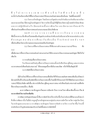 กำรพัฒนำหลักสูตร หน้ำ 29
ซึ่ ง ไ ม่ เ จ ำ ะ จ ง เ ฉ พ ำ ะ ท้ อ ง ถิ่ น ใ ด ท้ อ ง ถิ่ น ห นึ่ ง
ฉะนั้นโรงเรียนจึงควรเลือกใช้สื่อกำรเรียนกำรสอนให้เหมำะสมกับสภำพของท้องถิ่นตน โดยมีขั้นตอนดังนี้
3.2.1วิเครำะห์ หลักสูตร โดยวิเครำะห์ จุดประสงค์ คำอธิบำย/คำอธิบำยรำยวิช ำ
และคำบเวลำเรียน ที่ปรำกฏในหลักสูตรว่ำ วิชำ/รำยวิชำนั้นมุ่งให้ผู้เรียนเกิดควำมรู้ เจตคติ ค่ำนิยม ทักษะ
แ ล ะ ก ำ รป ฏิ บั ติ อ ย่ำง ไ ร มีข อ บ ข่ำ ย เนื้ อ ห ำ เพี ยง ใ ด แ ล ะ มีค ำ บ เว ล ำ เรี ย น เท่ำ ไ ร
เพื่อนำมำกำหนดสื่อกำรเรียนกำรสอนอย่ำงเหมำะสมและมีประสิทธิภำพ
3.2.2 ส ำ ร ว จ ร ว บ ร ว ม สื่ อ ก ำ ร เ รี ย น ก ำ ร ส อ น
ที่มีเนื้อหำสำระเกี่ยวข้องหรือสอดคล้องกับจุดประสงค์และคำอธิบำย/คำอธิบำยรำยวิชำจำกแหล่งต่ำงๆเช่น
ห้ อ ง ส มุ ด ส ถ ำ บั น ก ำ ร ศึ ก ษ ำ ใ น ท้ อ ง ถิ่ น ร้ ำ น จ ำ ห น่ ำ ย ห นั ง ฯ ล ฯ
เพื่อนำมำศึกษำวิเครำะห์ควำมเหมำะสมและสอดคล้องกับหลักสูตร
3.2.3วิเครำะห์สื่อกำรเรียนกำรสอน ที่ได้จำกกำรสำรวจและรวบรวมไว้ตำม ข้อ
3.2.2
เพื่อพิจำรณำว่ำสื่อกำรเรียนกำรสอนดังกล่ำวสำมำรถนำมำใช้ประกอบกำรเรียนกำรสอนตำมหลักสูตรได้หรือไม่
เพียงใด
3.3 กำรปรับปรุงสื่อกำรเรียนกำรสอน
โรงเรียนอำจปรับปรุงสื่อกำรเรียนกำรสอนทั้งหนังสือเรียน คู่มือครู แผน กำรสอน
แนวกำรสอนหนังสือเสริมประสบกำรณ์ ให้ครอบคลุมเนื้อหำที่ปรับรำยละเอียด หรือให้เป็นปัจจุบันได้
3.4 กำรจัดทำสื่อกำรเรียนกำรสอน
เมื่อโรงเรียนได้วิเครำะห์สื่อกำรเรียนกำรสอนเพื่อเลือกใช้ให้เหมำะสมกับสภำพของท้องถิ่นแล้วพบว่ำ
มีควำมจำเป็นที่โรงเรียนจะต้องจัดทำสื่อกำรเรียนกำรสอนขึ้นใหม่เพื่อให้สำมำรถนำไปใช้จัดกิจกรรมกำรเรียนก
ำรสอนให้มีประสิทธิภำพยิ่งขึ้น เช่น หนังสือเรียน คู่มือครู แผนกำรสอน หนังสือเสริมประสบกำรณ์ แบบฝึกหัด
สื่อกำรเรียนกำรสอนอื่นๆ เป็นต้น
4. ก าร พั ฒ น าห ลั ก สู ต ร โด ย ก ารจั ด ท าวิ ช า/ราย วิ ช าเพิ่ ม เติ ม ขึ้ น ม าให ม่
แนวการจัดทาวิชา/รายวิชาเพิ่มเติม
กำรพัฒนำหลักสูตรลักษณะนี้เป็นกำรจัดทำวิชำหรือรำยวิชำขึ้นใหม่หลังจำกที่ศึกษำมำแล้วพบว่ำ
สิ่งที่ควรพัฒนำนั้นไม่มีปรำกฏอยู่ใน หลักสู ตรของกลุ่มประสบกำรณ์ห รือรำยวิชำ/กลุ่มวิชำใดๆ
ใน ห ลักสู ตรแกน กล ำง กำรพัฒ น ำห ลักสู ตรโดยกำรจัดท ำรำยวิช ำ/รำยวิช ำขึ้ น ใ ห ม่นี้
ควรดำเนินกำรในรูปแบบของคณะทำงำนโดยมีขั้นตอนกำรจัดทำดังนี้
 