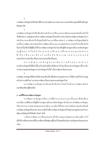 กำรพัฒนำหลักสูตร หน้ำ 4
2.
กำรพัฒนำหลักสูตรจำเป็นต้องได้รับควำมร่วมมือและกำรประสำนงำนอย่ำงดีจำกบุคคลที่เกี่ยวข้องทุก
ฝ่ำยทุกระดับ
3.
กำรพัฒนำหลักสูตรจำเป็นต้องมีกำรดำเนินกำรเป็ นระบบระเบียบแบบแผนต่อเนื่องกันไป
เริ่มตั้งแต่กำรวำงจุดมุ่งหมำยในกำรพัฒนำหลักสูตรนั้นจนถึงกำรประเมินผลกำรพัฒนำหลักสูตรในกำ
รดำเนินงำนจะต้องคำนึงถึงจุดเริ่มต้นในกำรเปลี่ยนแปลงว่ำ กำรพัฒนำหลักสูตรที่จุดใด
จะเป็นกำรพัฒนำส่วนย่อยหรือกำรพัฒนำทั้งระบบ และจุดดำเนินกำรอย่ำงไรในขั้นต่อไป
สิ่งเหล่ำนั้นเป็นสิ่งที่ผู้มีหน้ำที่ในกำรพัฒนำหลักสูตรไม่ว่ำจะเป็นผู้เชี่ยวชำญทำงด้ำนกำรจัดหลักสูตร
ค รู ผู้ ส อ น ห รื อ นั ก วิ ช ำ ก ำ ร ท ำ ง ด้ ำ น ก ำ ร ศึ ก ษ ำ แ ล ะ บุ ค ค ล ต่ ำ ง ๆ
ที่ เ กี่ ย ว ข้ อ ง จ ะ ต้ อ ง ร่ ว ม มื อ กั น พิ จ ำ ร ณ ำ อ ย่ ำ ง ร อ บ ค อ บ
และดำเนินกำรอย่ำงมีระเบียบระบบแบบแผนทีละขั้นตอน
4. ก ำ ร พั ฒ น ำ ห ลั ก สู ต ร จ ะ ต้ อ ง ร ว ม ถึ ง ผ ล ง ำ น ต่ ำ ง ๆ
ทำงด้ำนหลักสูตรที่ได้สร้ำงขึ้นมำใหม่อย่ำงมีประสิทธิภำพ ไม่ว่ำจะเป็นเอกสำรหลักสูตร เนื้อหำวิชำ
กำรทำกำรทดสอบหลักสูตรกำรนำหลักสูตรไปใช้ หรือกำรจัดกำรเรียนกำรสอน
5.
กำรพัฒนำหลักสูตรที่มีประสิทธิภำพจะต้องมีกำรฝึกฝนอบรมครูประจำกำรให้มีควำมเข้ำใจในหลักสู
ตรใหม่ควำมคิดใหม่ แนวทำงกำรจัดกำรเรียนกำรสอนตำมหลักสูตรใหม่
6.กำรพัฒ น ำหลักสู ตรจะ ต้องคำนึ งถึงประ โยช น์ ใน ด้ำน กำรพัฒน ำจิตใ จ
และทัศนคติของผู้เรียนด้วย
3. ผลที่ได้จากการพัฒนาหลักสูตร
กำรพัฒ น ำห ลักสู ต รเป็ น ง ำน ที่มีกระ บ วน กำรแล ะ ขั้น ต อน ที่ ซับซ้อ น
และเป็นงำนที่ต้องอำศัยผู้เชี่ยวชำญทำงด้ำนกำรจัดหลักสูตร นักวิชำกำร นักพัฒนำหลักสูตร
ให้มำทำงำน ร่วมกัน กับบุคคลหลำยฝ่ ำย และต้องได้รับควำมร่วมมือจำกทุกฝ่ ำยด้วยดี
กำรพัฒนำหลักสูตรจึงจะประสบควำมสำเร็จเมื่อกำรพัฒนำหลักสูตรสำเร็จลุล่วงตำมจุดหมำยแห่งกำร
พัฒนำแล้วย่อมก่อให้เกิดประโยชน์ ดังนี้
1.เป็ น กำรพัฒน ำกำรศึกษำของช ำติให้บรรลุตำมวัตถุประสงค์ตำมที่วำงไว้
เพื่อให้กำรศึกษำของชำติเป็นกำรศึกษำเพื่อพัฒนำผู้เรียนให้สอดคล้องกับควำมเจริญของสังคมและขอ
งโลก
 