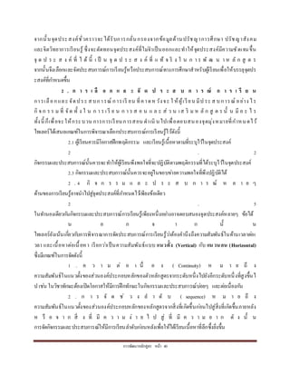กำรพัฒนำหลักสูตร หน้ำ 40
จำกนั้นจุดประสงค์ชั่วครำวจะได้รับกำรกลั่นกรองจำกข้อมูลด้ำนปรัชญำกำรศึกษำ ปรัชญำสังคม
และจิตวิทยำกำรเรียนรู้ ซึ่งจะตัดทอนจุดประสงค์ที่ไม่จำเป็นออกและทำให้จุดประสงค์มีควำมชัดเจนขึ้น
จุ ด ป ร ะ ส ง ค์ ที่ ไ ด้ นี้ เ ป็ น จุ ด ป ร ะ ส ง ค์ ที่ แ ท้ จ ริ ง ใ น ก ำ ร พั ฒ น ำ ห ลั ก สู ต ร
จำกนั้นจึงเลือกและจัดประสบกำรณ์กำรเรียนรู้หรือประสบกำรณ์ทำงกำรศึกษำสำหรับผู้เรียนเพื่อให้บรรลุจุดปร
ะสงค์ที่กำหนดขึ้น
2 . ก า ร เ ลื อ ก แ ล ะ จั ด ป ร ะ ส บ ก า ร ณ์ ก า ร เ รี ย น
กำรเลือกและ จัดประ สบกำรณ์ กำรเรี ยน ที่คำดหวังจะ ใ ห้ผู้เรียน มีป ระ ส บกำรณ์ อย่ำง ไร
กิ จ ก ร ร ม ที่ จัด ทั้ ง ใ น ก ำ ร เ รี ย น ก ำ ร ส อ น แ ล ะ ส่ ว น เส ริ ม ห ลั ก สู ต ร นั้ น มี อ ะ ไ ร
ทั้งนี้ ก็เพื่อจะให้กระบวน กำรกำรเรียนกำรสอน ดำเนิ นไปเพื่อตอบสนองจุดมุ่งหมำยที่กำหนดไว้
ไทเลอร์ได้เสนอเกณฑ์ในกำรพิจำรณำเลือกประสบกำรณ์กำรเรียนรู้ไว้ดังนี้
2.1 ผู้เรียนควรมีโอกำสฝึกพฤติกรรม และเรียนรู้เนื้อหำตำมที่ระบุไว้ในจุดประสงค์
2 . 2
กิจกรรมและประสบกำรณ์นั้นควรจะทำให้ผู้เรียนพึงพอใจที่จะปฏิบัติตำมพฤติกรรมที่ได้ระบุไว้ในจุดประสงค์
2.3 กิจกรรมและประสบกำรณ์นั้นควรจะอยู่ในขอบข่ำยควำมพอใจที่พึงปฏิบัติได้
2 . 4 กิ จ ก ร ร ม แ ล ะ ป ร ะ ส บ ก ำ ร ณ์ ห ล ำ ย ๆ
ด้ำนของกำรเรียนรู้อำจนำไปสู่จุดประสงค์ที่กำหนดไว้เพียงข้อเดียว
2 . 5
ในทำนองเดียวกันกิจกรรมและประสบกำรณ์กำรเรียนรู้เพียงหนึ่งอย่ำงอำจตอบสนองจุดประสงค์หลำยๆ ข้อได้
น อ ก จ ำ ก นั้ น
ไทเลอร์ยังเน้นเกี่ยวกับกำรพิจำรณำกำรจัดประสบกำรณ์กำรเรียนรู้ว่ำต้องคำนึงถึงควำมสัมพันธ์ในด้ำนเวลำต่อเ
วลำ และเนื้อหำต่อเนื้อหำ เรียกว่ำเป็นควำมสัมพันธ์แบบ แนวตั้ง (Vertical) กับ แนวนอน (Horizontal)
ซึ่งมีเกณฑ์ในกำรจัดดังนี้
1 . ค ว ำ ม ต่ อ เ นื่ อ ง ( Continuity) ห ม ำ ย ถึ ง
ควำมสัมพันธ์ในแนวตั้งของส่วนองค์ประกอบหลักของตัวหลักสูตรจำกระดับหนึ่งไปยังอีกระดับหนึ่งที่สูงขึ้นไ
ป เช่น ในวิชำทักษะต้องเปิดโอกำสให้มีกำรฝึกทักษะในกิจกรรมและประสบกำรณ์บ่อยๆ และต่อเนื่องกัน
2 . ก ำ ร จั ด ช่ ว ง ล ำ ดั บ ( sequence) ห ม ำ ย ถึ ง
ควำมสัมพันธ์ในแนวตั้งของส่วนองค์ประกอบหลักของหลักสูตรจำกสิ่งที่เกิดขึ้นก่อนไปสู่สิ่งที่เกิดขึ้นภำยหลัง
ห รื อ จ ำ ก สิ่ ง ที่ มี ค ว ำ ม ง่ ำ ย ไ ป สู่ ที่ มี ค ว ำ ม ย ำ ก ดั ง นั้ น
กำรจัดกิจกรรมและประสบกำรณ์ให้มีกำรเรียนลำดับก่อนหลังเพื่อให้ได้เรียนเนื้อหำที่ลึกซึ้งยิ่งขึ้น
 