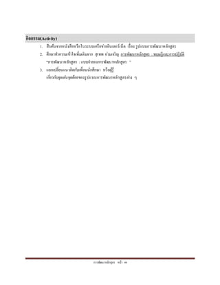 กำรพัฒนำหลักสูตร หน้ำ 44
กิจกรรม(Activity)
1. สืบค้นจำกหนังสือหรือในระบบเครือข่ำยอินเตอร์เน็ต เรื่อง รูปแบบกำรพัฒนำหลักสูตร
2. ศึกษำทำควำมเข้ำใจเพิ่มเติมจำก สุเทพ อ่วมเจริญ กำรพัฒนำหลักสูตร : ทฤษฎีและกำรปฏิบัติ
“กำรพัฒนำหลักสูตร :แบบจำลองกำรพัฒนำหลักสูตร ”
3. แลกเปลี่ยนแนวคิดกับเพื่อนนักศึกษำ หรือผู้รู้
เกี่ยวกับจุดเด่นจุดด้อยของรูปแบบกำรพัฒนำหลักสูตรต่ำง ๆ
 