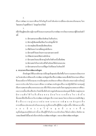 กำรพัฒนำหลักสูตร หน้ำ 5
2.
เป็ นกำรพัฒนำระบบกำรศึกษำให้เจริญก้ำวหน้ำทันต่อกำรเปลี่ยนแปลงของสังคมและโลก
โดยเฉพำะในยุคที่เรียกว่ำ โลกยุคโลกำภิวัตน์
3.
เพื่อให้ครูผู้สอนมีควำมรู้ควำมเข้ำใจและควำมสำมรถในกำรพัฒนำกำรเรียนกำรสอนแก่ผู้เรียนดังต่อไ
ปนี้
3.1 มีควำมสำมำรถเปลี่ยนกับทักษะในด้ำนต่ำงๆ
3.2 มีควำมรู้เพียงพอที่จะศึกษำในระดับสูงขึ้นไป
3.3 ประพฤติตนเป็นพลเมืองดีของสังคม
3.4 มีจิตใจและร่ำงกำยที่สมบูรณ์แข็งแรง
3.5 มีควำมเข้ำใจและรักษำควำมงำมตำมธรรมชำติ
3.6 มีวัฒนธรรมและศีลธรรมอันดีงำม
3.7 มีควำมสนใจและเชี่ยวชำญในด้ำนใดด้ำนหนึ่งเป็นพิเศษ
3.8 มีควำมสนใจในกำรดำรงชีวิตในสังคมได้อย่ำงเหมำะสม
3.9 มีควำมสำมำรถในกำรแก้ปัญหำในชีวิตและในสังคมได้
4. กระบวนการในการพัฒนาหลักสูตร
ถ้ำหลักสูตรได้รับกำรพิจำรณำว่ำเป็นทุกสิ่งทุกอย่ำงซึ่งเกิดขึ้นในกำรวำงแผนกำรเรียนกำรส
อนในสถำบันกำรศึกษำแล้ว กำรพัฒนำหลักสูตรก็จะเป็นกำรพัฒนำแผนเพื่อจัดโปรแกรมกำรศึกษำ
ซึ่งหมำยถึงกำรให้นิยำมและกำรเลือกจุดประสงค์ของกำรศึกษำ เลือกประสบกำรณ์กำรเรียนรู้
และกำรประเมินโปรแกรมกำรศึกษำ กำรพัฒนำหลักสูตรเป็ นงำนปฏิบัติมิใช่งำนทฤษฎี
เป็นควำมพยำยำมที่จะออกแบบระบบ เพื่อให้ประสบควำมสำเร็จตำมจุดมุ่งหมำยของกำรศึกษำ
และระบบนี้จะต้องเป็นประโยชน์ที่แท้จริงปรำกฏต่อสังคมและต่อมนุษย์ ซึ่งมีควำมมุ่งหมำย
มี ค ว ำ ม ฝั ก ใ ฝ่ ใ น สิ่ ง ที่ ต น ช อ บ มี ก ล ไ ก ก ำ ร เ ค ลื่ อ น ไ ห ว ดั ง นั้ น
ขั้นตอนที่จำเป็นขั้นแรกในกำรพัฒนำหลักสูตร คือ กำรตรวจและวิเครำะห์สถำนกำรณ์สำคัญๆ
ซึ่ ง เ ป็ น ค ว ำ ม มุ่ ง ห ม ำ ย ป ล ำ ย ท ำ ง ข อ ง ก ำ ร พั ฒ น ำ ห ลั ก สู ต ร คื อ
กำรเปลี่ยนแปลงของนักเรียนและครู ครูที่กลำยเป็ น ผู้ที่มีควำมรู้มำกขึ้น มีทักษะมำกขึ้น
แ ล ะ มี ค ว ำ ม ไ ม่ ห ยุ ด นิ่ ง ม ำ ก ขึ้ น
ครูซึ่งมีคุณสมบัติดังกล่ำวนี้ จะ เป็ น ผู้ที่ให้บริกำรแก่นักเรียน ได้อย่ำงมีประ สิทธิภ ำพ
รำยละเอียดต่อไปนี้จะกล่ำวถึงกำรดำเนินงำนพัฒนำหลักสูตร และแนวคิดกำรพัฒนำหลักสูตร
 
