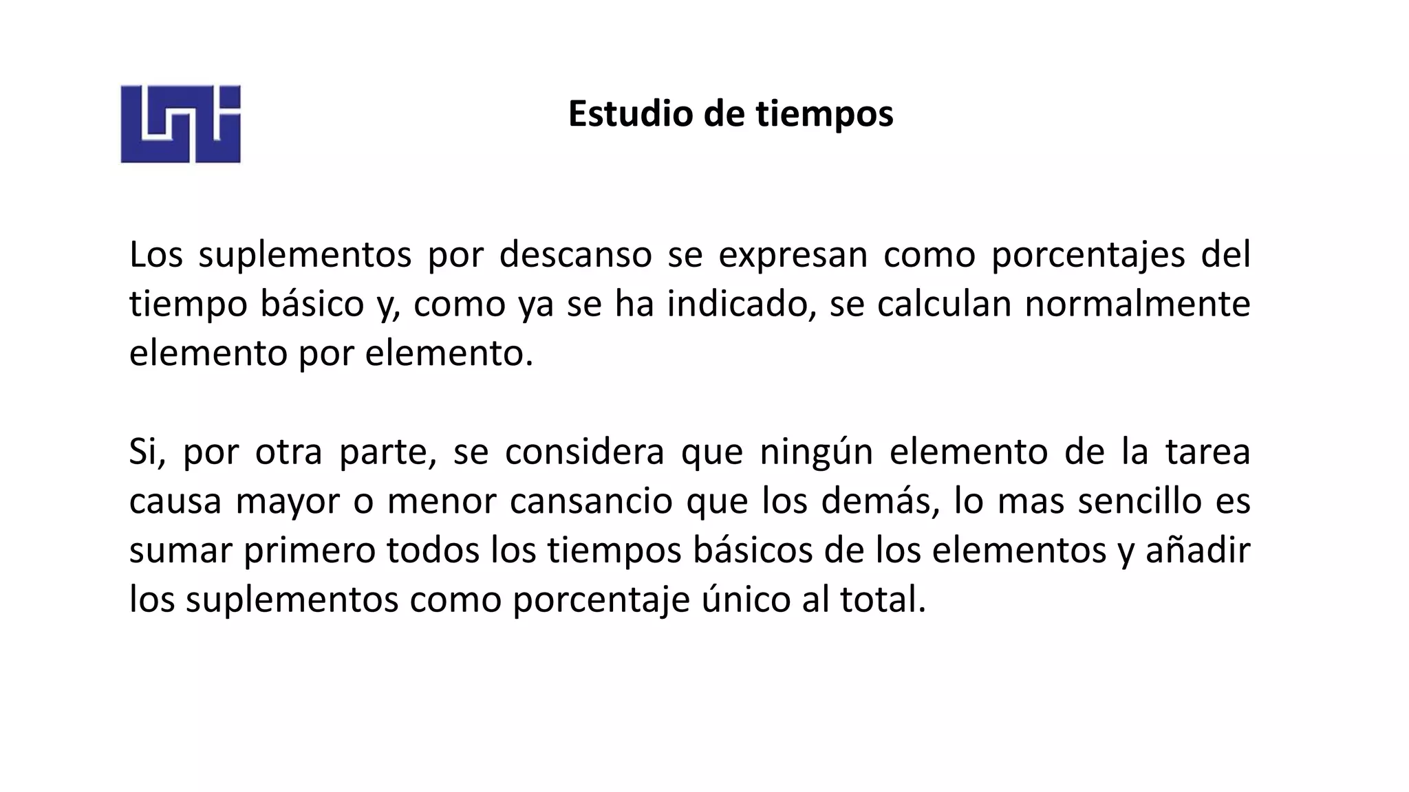 Estudio de tiempos
Los suplementos por descanso se expresan como porcentajes del
tiempo básico y, como ya se ha indicado, se calculan normalmente
elemento por elemento.
Si, por otra parte, se considera que ningún elemento de la tarea
causa mayor o menor cansancio que los demás, lo mas sencillo es
sumar primero todos los tiempos básicos de los elementos y añadir
los suplementos como porcentaje único al total.
 