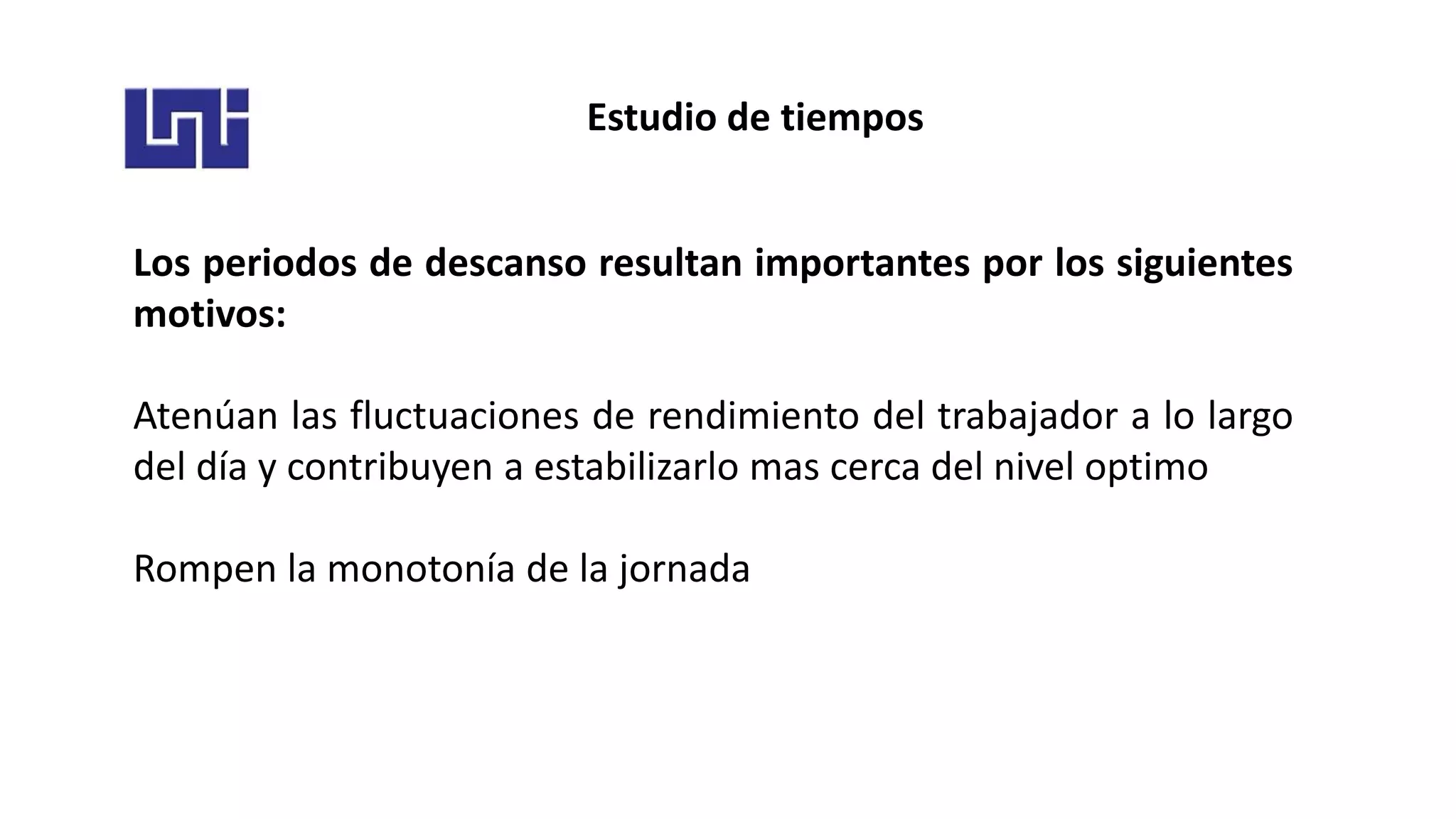 Estudio de tiempos
Los periodos de descanso resultan importantes por los siguientes
motivos:
Atenúan las fluctuaciones de rendimiento del trabajador a lo largo
del día y contribuyen a estabilizarlo mas cerca del nivel optimo
Rompen la monotonía de la jornada
 