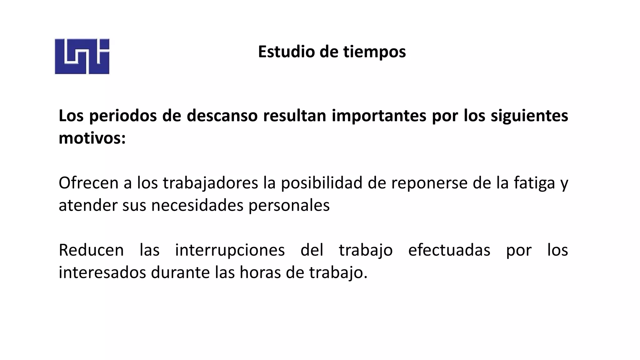 Estudio de tiempos
Los periodos de descanso resultan importantes por los siguientes
motivos:
Ofrecen a los trabajadores la posibilidad de reponerse de la fatiga y
atender sus necesidades personales
Reducen las interrupciones del trabajo efectuadas por los
interesados durante las horas de trabajo.
 