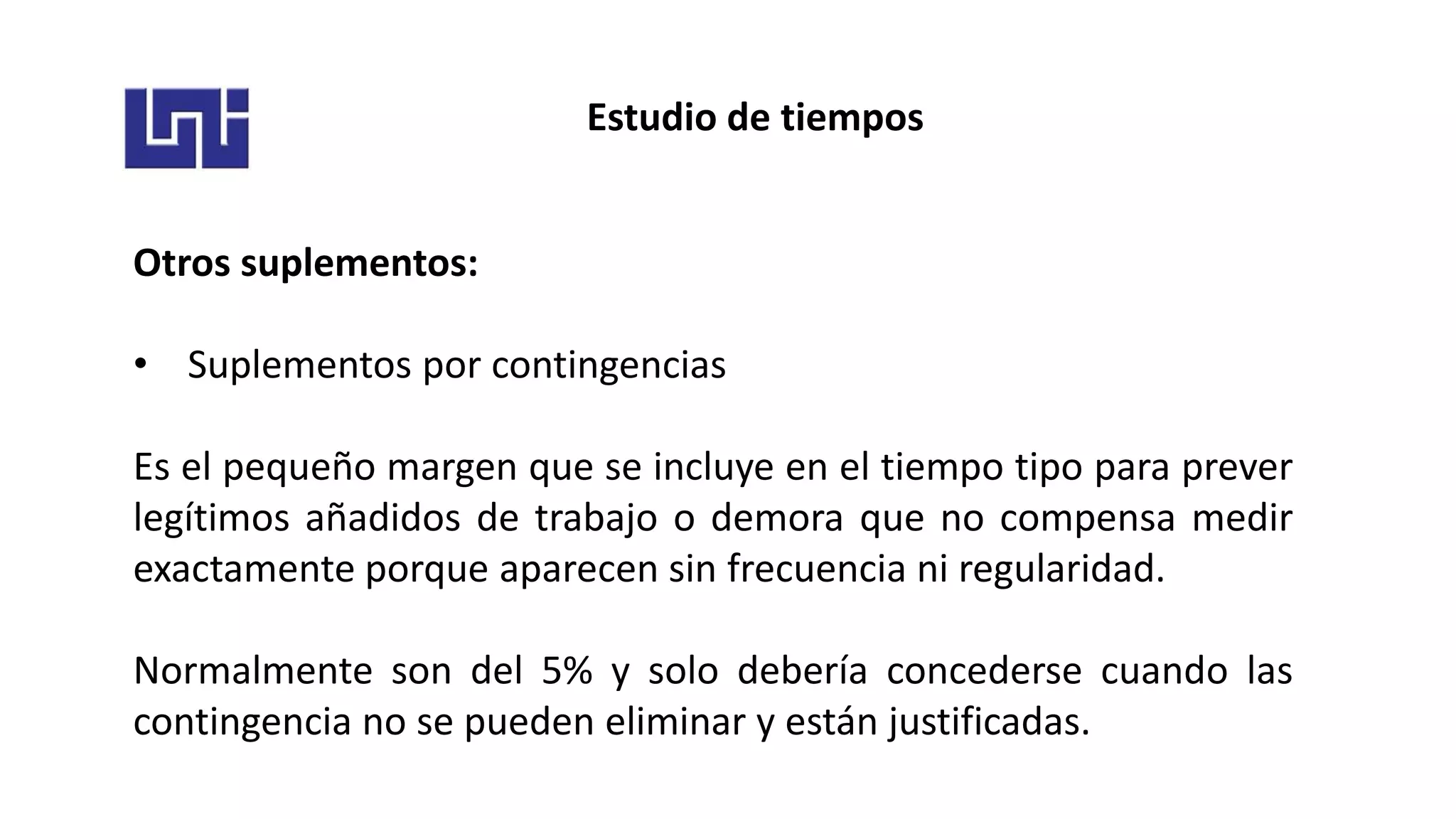 Estudio de tiempos
Otros suplementos:
• Suplementos por contingencias
Es el pequeño margen que se incluye en el tiempo tipo para prever
legítimos añadidos de trabajo o demora que no compensa medir
exactamente porque aparecen sin frecuencia ni regularidad.
Normalmente son del 5% y solo debería concederse cuando las
contingencia no se pueden eliminar y están justificadas.
 