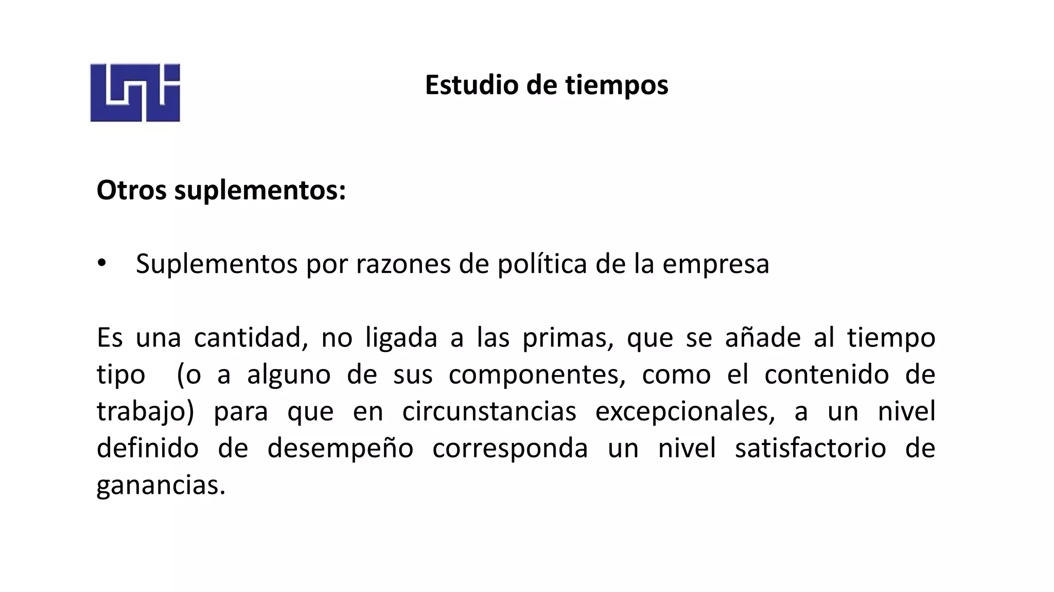 Estudio de tiempos
Otros suplementos:
• Suplementos por razones de política de la empresa
Es una cantidad, no ligada a las primas, que se añade al tiempo
tipo (o a alguno de sus componentes, como el contenido de
trabajo) para que en circunstancias excepcionales, a un nivel
definido de desempeño corresponda un nivel satisfactorio de
ganancias.
 
