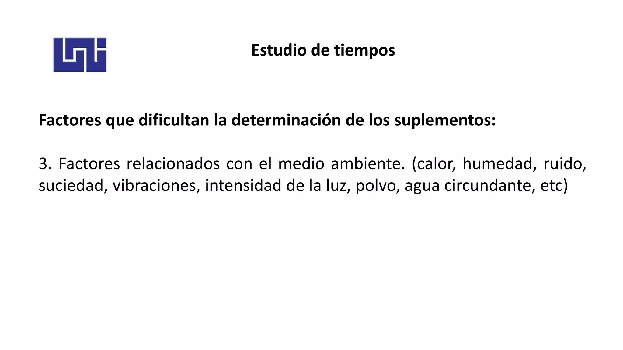 Estudio de tiempos
Factores que dificultan la determinación de los suplementos:
3. Factores relacionados con el medio ambiente. (calor, humedad, ruido,
suciedad, vibraciones, intensidad de la luz, polvo, agua circundante, etc)
 