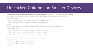 Unstacked Columns on Smaller Devices
Use the extra small and medium device grid classes by adding .col-xs-* .col-md-* to your columns.
<!-- Stack the columns on mobile by making one full-width and the other half-width -->
<div class="row">
<div class="col-xs-12 col-md-8">.col-xs-12 .col-md-8</div>
<div class="col-xs-6 col-md-4">.col-xs-6 .col-md-4</div>
</div>
<!-- Columns start at 50% wide on mobile and bump up to 33.3% wide on desktop -->
<div class="row">
<div class="col-xs-6 col-md-4">.col-xs-6 .col-md-4</div>
<div class="col-xs-6 col-md-4">.col-xs-6 .col-md-4</div>
<div class="col-xs-6 col-md-4">.col-xs-6 .col-md-4</div>
</div>
<!-- Columns are always 50% wide, on mobile and desktop -->
<div class="row">
<div class="col-xs-6">.col-xs-6</div>
<div class="col-xs-6">.col-xs-6</div>
</div>
 