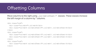 Offsetting Columns
Move columns to the right using .col-md-offset-* classes. These classes increase
the left margin of a column by * columns.
<div class="row">
<div class="col-md-4">.col-md-4</div>
<div class="col-md-4 col-md-offset-4">.col-md-4 .col-md-offset-4</div>
</div>
<div class="row">
<div class="col-md-3 col-md-offset-3">.col-md-3 .col-md-offset-3</div>
<div class="col-md-3 col-md-offset-3">.col-md-3 .col-md-offset-3</div>
</div>
<div class="row">
<div class="col-md-6 col-md-offset-3">.col-md-6 .col-md-offset-3</div>
</div>
 