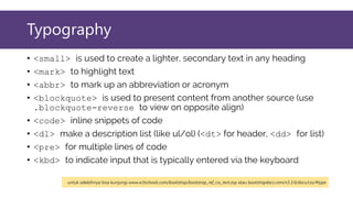 Typography
• <small> is used to create a lighter, secondary text in any heading
• <mark> to highlight text
• <abbr> to mark up an abbreviation or acronym
• <blockquote> is used to present content from another source (use
.blockquote-reverse to view on opposite align)
• <code> inline snippets of code
• <dl> make a description list (like ul/ol) (<dt> for header, <dd> for list)
• <pre> for multiple lines of code
• <kbd> to indicate input that is typically entered via the keyboard
untuk selebihnya bisa kunjungi www.w3schools.com/bootstrap/bootstrap_ref_css_text.asp atau bootstrapdocs.com/v3.3.6/docs/css/#type
 