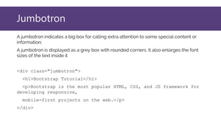 Jumbotron
A jumbotron indicates a big box for calling extra attention to some special content or
information.
A jumbotron is displayed as a grey box with rounded corners. It also enlarges the font
sizes of the text inside it
<div class="jumbotron">
<h1>Bootstrap Tutorial</h1>
<p>Bootstrap is the most popular HTML, CSS, and JS framework for
developing responsive,
mobile-first projects on the web.</p>
</div>
 