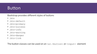 Button
Bootstrap provides different styles of buttons
• .btn
• .btn-default
• .btn-primary
• .btn-success
• .btn-info
• .btn-warning
• .btn-danger
• .btn-link
The button classes can be used on an <a>, <button>, or <input> element
 