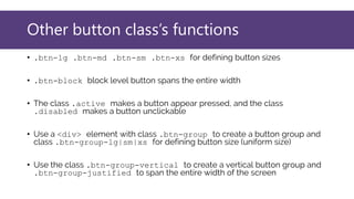 Other button class’s functions
• .btn-lg .btn-md .btn-sm .btn-xs for defining button sizes
• .btn-block block level button spans the entire width
• The class .active makes a button appear pressed, and the class
.disabled makes a button unclickable
• Use a <div> element with class .btn-group to create a button group and
class .btn-group-lg|sm|xs for defining button size (uniform size)
• Use the class .btn-group-vertical to create a vertical button group and
.btn-group-justified to span the entire width of the screen
 