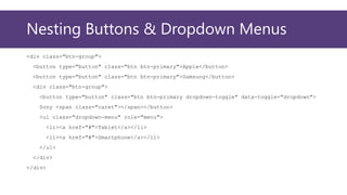 Nesting Buttons & Dropdown Menus
<div class="btn-group">
<button type="button" class="btn btn-primary">Apple</button>
<button type="button" class="btn btn-primary">Samsung</button>
<div class="btn-group">
<button type="button" class="btn btn-primary dropdown-toggle" data-toggle="dropdown">
Sony <span class="caret"></span></button>
<ul class="dropdown-menu" role="menu">
<li><a href="#">Tablet</a></li>
<li><a href="#">Smartphone</a></li>
</ul>
</div>
</div>
 