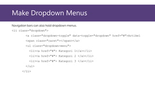 Make Dropdown Menus
Navigation bars can also hold dropdown menus.
<li class="dropdown">
<a class="dropdown-toggle" data-toggle="dropdown" href="#">Artikel
<span class="caret"></span></a>
<ul class="dropdown-menu">
<li><a href="#"> Kategori 1</a></li>
<li><a href="#"> Kategori 2 </a></li>
<li><a href="#"> Kategori 3 </a></li>
</ul>
</li>
 
