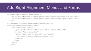 Add Right Alignment Menus and Forms
<ul class="nav navbar-nav navbar-right">
<li><a href="#"><span class="glyphicon glyphicon-user"></span> Sign Up</a></li>
<li><a href="#"><span class="glyphicon glyphicon-log-in"></span> Login</a></li>
</ul>
<!-- Menambah form isian berdasarkan alignment kiri-->
<form class="navbar-form navbar-left">
<div class="input-group">
<input type="text" class="form-control" placeholder="Search">
<div class="input-group-btn">
<button class="btn btn-default" type="submit">
<i class="glyphicon glyphicon-search"></i>
</button>
</div>
</div>
</form>
 