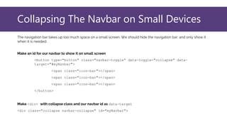 Collapsing The Navbar on Small Devices
The navigation bar takes up too much space on a small screen. We should hide the navigation bar; and only show it
when it is needed.
Make an id for our navbar to show it on small screen
<button type="button" class="navbar-toggle“ data-toggle="collapse" data-
target="#myNavbar">
<span class="icon-bar"></span>
<span class="icon-bar"></span>
<span class="icon-bar"></span>
</button>
Make <div> with collapse class and our navbar id as data-target
<div class="collapse navbar-collapse" id="myNavbar">
 