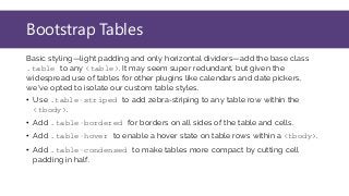 Bootstrap Tables
Basic styling—light padding and only horizontal dividers—add the base class
.table to any <table>. It may seem super redundant, but given the
widespread use of tables for other plugins like calendars and date pickers,
we've opted to isolate our custom table styles.
• Use .table-striped to add zebra-striping to any table row within the
<tbody>.
• Add .table-bordered for borders on all sides of the table and cells.
• Add .table-hover to enable a hover state on table rows within a <tbody>.
• Add .table-condensed to make tables more compact by cutting cell
padding in half.
 