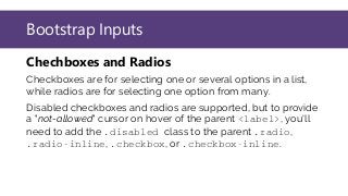 Bootstrap Inputs
Chechboxes and Radios
Checkboxes are for selecting one or several options in a list,
while radios are for selecting one option from many.
Disabled checkboxes and radios are supported, but to provide
a "not-allowed" cursor on hover of the parent <label>, you'll
need to add the .disabled class to the parent .radio,
.radio-inline, .checkbox, or .checkbox-inline.
 