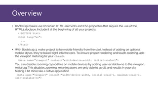 Overview
• Bootstrap makes use of certain HTML elements and CSS properties that require the use of the
HTML5 doctype. Include it at the beginning of all your projects.
<!DOCTYPE html>
<html lang="en">
...
</html>
• With Bootstrap 3, make project to be mobile friendly from the start. Instead of adding on optional
mobile styles, they're baked right into the core. To ensure proper rendering and touch zooming, add
the viewport meta tag to your <head>.
<meta name="viewport" content="width=device-width, initial-scale=1">
You can disable zooming capabilities on mobile devices by adding user-scalable=no to the viewport
meta tag. This disables zooming, meaning users are only able to scroll, and results in your site
feeling a bit more like a native application.
<meta name="viewport" content="width=device-width, initial-scale=1, maximum-scale=1,
user-scalable=no">
 