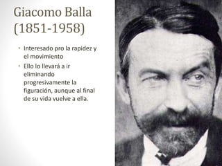 Giacomo Balla
(1851-1958)
• Interesado pro la rapidez y
el movimiento
• Ello lo llevará a ir
eliminando
progresivamente la
figuración, aunque al final
de su vida vuelve a ella.
 