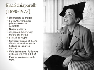 Elsa Schiaparelli
(1890-1973)
• Diseñadora de modas
• En 1929 presenta su
primera colección
completa
• Nacida en Roma
• de padre astrónomo y
madre aristócrata
• Se casó de negro
• Contribuye a que el diseño
de modas se vincule a la
historia de las artes
visuales.
• Vivió en Londres, Paris y se
exilia en Usa tras la II GM
• Puso su propia marca de
ropa.
 