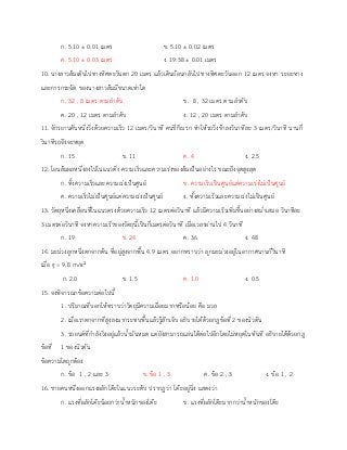 ก. 5.10 ± 0.01 เมตร ข. 5.10 ± 0.02 เมตร
ค. 5.10 ± 0.03 เมตร ง. 19.38 ± 0.01 เมตร
10. นางสาวส้มเดินไปทางทิศตะวันตก 20 เมตร แล้วเดินย้อนกลับไปทางทิศตะวันออก 12 เมตร จงหา ระยะทาง
และการกระจัด ของนางสาวส้มมีขนาดเท่าใด
ก. 32 , 8 เมตร ตามลาดับ ข. 8 , 32 เมตร ตามลาดับ
ค. 20 , 12 เมตร ตามลาดับ ง. 12 , 20 เมตร ตามลาดับ
11. จักรยานคันหนึ่งวิ่งด้วยความเร็ว 12 เมตร/วินาที คนขี่ก็เบรก ทาให้รถวิ่งช้าลงวินาทีละ 3 เมตร/วินาที นานกี่
วินาทีรถจึงจะหยุด
ก. 15 ข. 11 ค. 4 ง. 2.5
12. โยนส้มผลหนึ่งลงไปในแนวดิ่ง ความเร็วและความเร่งของส้มเป็นอย่างไร ขณะถึงจุดสูงสุด
ก. ทั้งความเร็วและความเร่งเป็นศูนย์ ข. ความเร็วเป็นศูนย์แต่ความเร่งไม่เป็นศูนย์
ค. ความเร็วไม่เป็นศูนย์แต่ความเร่งเป็นศูนย์ ง. ทั้งความเร็วและความเร่งไม่เป็นศูนย์
13. วัตถุหนึ่งเคลื่อนที่ในแนวตรงด้วยความเร็ว 12 เมตรต่อวินาที แล้วมีความเร็วเพิ่มขึ้นอย่างสม่าเสมอ วินาทีละ
3 เมตรต่อวินาที จงหาความเร็วของวัตถุนี้เป็นกี่เมตรต่อวินาที เมื่อเวลาผ่านไป 4 วินาที
ก. 19 ข. 24 ค. 36 ง. 48
14. มะม่วงลูกหนึ่งตกจากต้น ที่อยู่สูงจากพื้น 4.9 เมตร อยากทราบว่า ลูกมะม่วงอยู่ในอากาศนานกี่วินาที
เมื่อ g = 9.8 m/s2
ก. 2.0 ข. 1.5 ค. 1.0 ง. 0.5
15. จงพิจารณาข้อความต่อไปนี้
1. ปริมาณที่บอกให้ทราบว่าวัตถุมีความเฉื่อยมากหรือน้อย คือ มวล
2. เมื่อเราตกจากที่สูงลงมากระทบพื้นแล้วรู้สึกเจ็บ อธิบายได้ด้วยกฎข้อที่ 2 ของนิวตัน
3. รถยนต์ที่กาลังวิ่งอยู่แล้วน้ามันหมด แต่ยังสามารถแล่นได้ต่อไปอีกโดยไม่หยุดในทันที อธิบายได้ด้วยกฎ
ข้อที่ 1 ของนิวตัน
ข้อความใดถูกต้อง
ก. ข้อ 1 , 2 และ 3 ข. ข้อ 1 , 3 ค. ข้อ 2 , 3 ง. ข้อ 1 , 2
16. ชายคนหนึ่งออกแรงผลักโต๊ะในแนวระดับ ปรากฏว่า โต๊ะอยู่นิ่ง แสดงว่า
ก. แรงที่ผลักโต๊ะน้อยกว่าน้าหนักของโต๊ะ ข. แรงที่ผลักโต๊ะมากกว่าน้าหนักของโต๊ะ
 