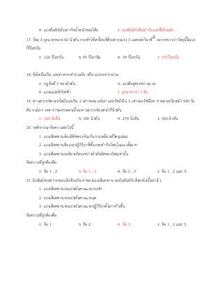 ค. แรงที่ผลักโต๊ะเท่ากับน้าหนักของโต๊ะ ง. แรงที่ผลักโต๊ะเท่ากับแรงที่โต๊ะผลัก
17. วัตถุ A ถูกแรงขนาด 42 นิวตัน กระทาให้เคลื่อนที่ด้วยความเร่ง 3 เมตรต่อวินาที2
อยากทราบว่าวัตถุนี้มีมวล
กี่กิโลกรัม
ก. 126 กิโลกรัม ข. 45 กิโลกรัม ค. 39 กิโลกรัม ง. 14 กิโลกรัม
18. ข้อใดถือเป็น แรงต่างกระทาร่วมกัน หรือ แรงระหว่างร่วม
ก. กฎข้อที่ 3 ของนิวตัน ข. แรงดึงดูดระหว่างมวล
ค. แรงแม่เหล็กไฟฟ้า ง. ถูกมากกว่า 1 ข้อ
19. ดาวเคราะห์ดวงหนึ่งมีมวลเป็น 2 เท่าของมวลโลก และรัศมีเป็น 3 เท่าของรัศมีโลก ชายคนหนึ่งหนัก 540 นิว
ตัน บนโลก จงหาว่าของชายคนนี้บนดาวเคราะห์จะหนักกี่นิวตัน
ก. 120 นิวตัน ข. 180 นิวตัน ค. 270 นิวตัน ง. 360 นิวตัน
20. จงพิจารณาข้อความต่อไปนี้
1. แรงเสียดทานต้องมีทิศตรงข้ามกับการเคลื่อนที่วัตถุเสมอ
2. แรงเสียดทานคือแรงปฏิกิริยาที่พื้นกระทากับวัตถุในแนวตั้งฉาก
3. แรงเสียดทานจะต้องเกิดระหว่างผิวสัมผัสของวัตถุเท่านั้น
ข้อความที่ถูกต้องคือ
ก. ข้อ 1 , 2 ข. ข้อ 1 , 3 ค. ข้อ 2 , 3 ง. ข้อ 1 , 2 และ 3
21. ผิวสัมผัสระหว่างของแข็งด้วยกัน ค่าของแรงเสียดทาน จะสัมพันธ์กับสิ่งต่อไปนี้อย่างไร
1. แรงเสียดทานจะแปรผันตามแรงกระทา
2. แรงเสียดทานจะแปรผันตามแรงฉุด
3. แรงเสียดทานจะแปรผันตามแรงปฏิกิริยาตั้งฉากกับพื้น
ข้อความที่ถูกต้องคือ
ก. ข้อ 1 ข. ข้อ 2 ค. ข้อ 3 ง. ข้อ 1 , 2 และ 3
 