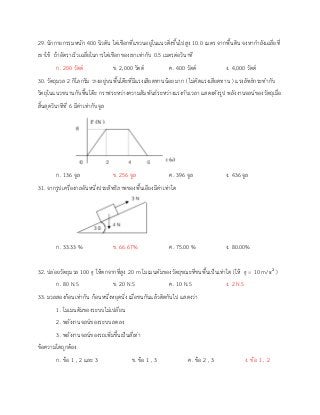 29. นักกายกรรมหนัก 400 นิวตัน ไต่เชือกที่แขวนอยู่ในแนวดิ่งขึ้นไปสูง 10.0 เมตร จากพื้นดิน จงหากาลังเฉลี่ยที่
เขาใช้ ถ้าอัตราเร็วเฉลี่ยในการไต่เชือกของเขาเท่ากับ 0.5 เมตรต่อวินาที
ก. 200 วัตต์ ข. 2,000 วัตต์ ค. 400 วัตต์ ง. 4,000 วัตต์
30. วัตถุมวล 2 กิโลกรัม วางอยู่บนพื้นโต๊ะที่มีแรงเสียดทานน้อยมาก ( ไม่คิดแรงเสียดทาน ) แรงลัพธ์กระทากับ
วัตถุในแนวขนานกับพื้นโต๊ะ กราฟระหว่างความสัมพันธ์ระหว่างแรงกับเวลา แสดงดังรูป พลังงานจลน์ของวัตถุเมื่อ
สิ้นสุดวินาทีที่ 6 มีค่าเท่ากับจูล
ก. 136 จูล ข. 256 จูล ค. 396 จูล ง. 436 จูล
31. จากรูปเครื่องกลอันหนึ่งประสิทธิภาพของพื้นเอียงมีค่าเท่าใด
ก. 33.33 % ข. 66.67% ค. 75.00 % ง. 80.00%
32. ปล่อยวัตถุมวล 100 g ให้ตกจากที่สูง 20 m โมเมนตัมของวัตถุขณะที่ชนพื้นเป็นเท่าใด (ให้ g = 10 m/s2
)
ก. 80 N.S ข. 20 N.S ค. 10 N.S ง. 2 N.S
33. มวลสองก้อนเท่ากัน ก้อนหนึ่งหยุดนิ่ง เมื่อชนกันแล้วติดกันไป แสดงว่า
1. โมเมนตัมของระบบไม่เปลี่ยน
2. พลังงานจลน์ของระบบลดลง
3. พลังงานจลน์ของรถเพิ่มขึ้นเป็นสี่เท่า
ข้อความใดถูกต้อง
ก. ข้อ 1 , 2 และ 3 ข. ข้อ 1 , 3 ค. ข้อ 2 , 3 ง. ข้อ 1 , 2
 