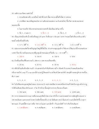 39. จงพิจารณาข้อความต่อไปนี้
1. ความดันหมายถึง แรงหรือน้าหนักที่กระทาตั้งฉากลงบนพื้นที่หนึ่งตารางหน่วย
2. ภายใต้สภาพแรงดึงดูดของโลก ความดันของของเหลว ณ ตาแหน่งใดๆ ขึ้นกับความหนาแน่นของ
ของเหลวนั้น
3. ในภาชนะปิด ปริมาตรของของเหลวจะคงที่ เมื่อเพิ่มแรงดันมากขึ้น
ก. ข้อ 1 , 2 และ 3 ข. ข้อ 1 , 3 ค. ข้อ 2 , 3 ง. ข้อ 1 , 2
40. เขื่อนแห่งหนึ่งระดับน้าเหนือเขื่อนสูง 20 เมตร ถ้าเขื่อนยาว 80 เมตร จงหาว่าขณะนั้นตัวเขื่อนจะรับแรงดัน
ของน้าเหนือเขื่อนกี่นิวตัน
ก. 1.7 x 108
N ข. 1.6 x 108
N ค. 1.5 x 108
N ง. 0.1 x 108
N
41. แม่แรงยกรถยนต์เครื่องหนึ่งลูกสูบใหญ่มีพื้นที่เป็น 50 เท่าของลูกสูบเล็ก ถ้าต้องการให้แม่แรงนี้ยกรถยนต์มวล
1,000 กิโลกรัม จะต้องออกแรงกดที่ลูกสูบเล็กของแม่แรงกี่นิวตัน ( g = 10 m/s2
)
ก. 200 N ข. 150 N ค. 100 N ง. 50 N
42. ถ้าคลื่นเคลื่อนที่ด้วยความเร็ว 280 m/s จงหาความถี่ของคลื่น
ก. 20 Hz ข. 25 Hz ค. 30 Hz ง. 35 Hz
43. คลื่นนิ่งในเส้นเชือกมีความเร็ว 10 เมตรต่อวินาที สั่นด้วยความถี่ 4 เฮิรตซ์ ถ้ากระทบกาแพงแล้วสะท้อน
กลับมาจะเกิด Loop กี่ Loop และมีจานวนปฏิบัพและจานวนบัพเท่าใดตามลาดับ สมมุติกาแพงอยู่ห่างจากเครื่อง
สั่น 5 เมตร
ก. 5 , 4 , 4 ข. 4 , 5 , 4 ค. 4 , 4 , 5 ง. 4 , 5 , 6
44. ในวันที่ลมสงบอุณหภูมิสม่าเสมอ ประมาณ 25 องศาเซลเซียส ชายคนหนึ่งตะโกนเข้าใส่หน้าผาสูง แล้วปรากฏ
ว่าได้ยินเสียงสะท้อนกลับในเวลา 3 วินาที หน้าผานั้นอยู่ห่างจากเขาเป็นระยะกี่เมตร
ก. 352 เมตร ข. 346 เมตร ค. 519 เมตร ง. 1,038 เมตร
45. จากการทดลองหาความยาวคลื่นของแสงสีหนึ่ง โดยวางฉากรับริ้วการแทรกสอดห่างจากสลิตคู่เป็นระยะทาง
100 เซนติเมตร และระยะห่างระหว่างสลิตทั้งสองเป็น 0.02 มิลลิเมตร พบว่ามีแถบสว่าง-แถบมืดเกิดขึ้น บนฉาก
หลายแถบ ถ้าแสงนี้มีความยาวคลื่น 500 นาโนเมตร แถบมืดที่ 1 กับแถบมืดที่ 5 ห่างกันกี่เซนติเมตร
ก. 3 เซนติเมตร ข. 4 เซนติเมตร ค. 5 เซนติเมตร ง. 6 เซนติเมตร
 