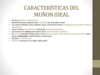 CARACTERÍSTICAS DEL
MUÑON IDEAL
 Forma cónica o semicónica.
 Revestimiento cutáneo bien nutrido, no estirada ni laxa.
 Las extremidades óseas deben estar suficientemente recubiertas de tejido celular o
tendinoso.
 Tener buena movilidad y suficiente fuerza de palanca.
 Conservar los arcos articulares de la articulación proximal.
 El nervio principal debe estar cortado por encima del nivel de la amputación para
evitar neuromas superficiales y dolorosos.
 Muñón no doloroso.
 Cicatriz correcta y en lugar adecuado
 