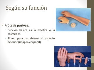 Según su función
• Prótesis pasivas:
• Función básica es la estética o la
cosmética.
• Sirven para restablecer el aspecto
exterior (imagen corporal)
 